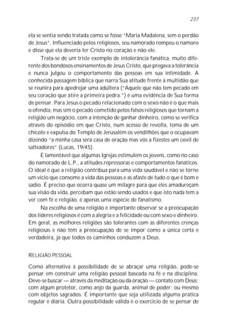 237


ela se sentia sendo tratada como se fosse “Maria Madalena, sem o perdão
de Jesus”. Influenciado pelos religiosos, seu namorado rompeu o namoro
e disse que ela deveria ter Cristo no coração e não ele.
      Trata-se de um triste exemplo de intolerância fanática, muito dife-
rente dos bondosos ensinamentos de Jesus Cristo, que pregava a tolerância
e nunca julgou o comportamento das pessoas em sua intimidade. A
conhecida passagem bíblica que narra Sua atitude frente à multidão que
se reunira para apedrejar uma adúltera (“Aquele que não tem pecado em
seu coração que atire a primeira pedra.”) é uma evidência de Sua forma
de pensar. Para Jesus o pecado relacionado com o sexo não é o que mais
o ofendia, mas sim o pecado cometido pelos falsos religiosos que tornam a
religião um negócio, com a intenção de ganhar dinheiro, como se verifica
através do episódio em que Cristo, num acesso de revolta, toma de um
chicote e expulsa do Templo de Jerusalém os vendilhões que o ocupavam
dizendo “a minha casa será casa de oração mas vós a fizestes um covil de
salteadores” (Lucas, 19/45).
      É lamentável que algumas Igrejas estimulem os jovens, como no caso
do namorado de L.P., a atitudes repressoras e comportamentos fanáticos.
O ideal é que a religião contribua para uma vida saudável e não se torne
um vício que consome a vida das pessoas e as afaste de tudo o que é bom e
sadio. É preciso que ocorra quase um milagre para que eles amadureçam
sua visão da vida, percebam que estão sendo usados e que isto nada tem a
ver com fé e religião, é apenas uma espécie de fanatismo.
      Na escolha de uma religião é importante observar se a preocupação
dos líderes religiosos é com a alegria e a felicidade ou com sexo e dinheiro.
Em geral, as melhores religiões são tolerantes com as diferentes crenças
religiosas e não têm a preocupação de se impor como a única certa e
verdadeira, já que todos os caminhos conduzem a Deus.


RELIGIÃO PESSOAL

Como alternativa à possibilidade de se abraçar uma religião, pode-se
pensar em construir uma religião pessoal baseada na fé e na disciplina.
Deve-se buscar — através da meditação ou da oração — contato com Deus;
com algum protetor, como anjo da guarda, animal de poder; ou mesmo
com objetos sagrados. É importante que seja utilizada alguma prática
regular e diária. Outra possibilidade válida é o exercício de se pensar de
 