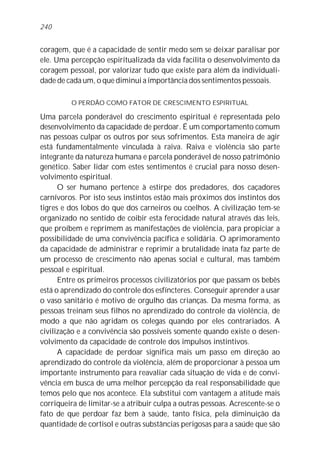 240


coragem, que é a capacidade de sentir medo sem se deixar paralisar por
ele. Uma percepção espiritualizada da vida facilita o desenvolvimento da
coragem pessoal, por valorizar tudo que existe para além da individuali-
dade de cada um, o que diminui a importância dos sentimentos pessoais.

         O PERDÃO COMO FATOR DE CRESCIMENTO ESPIRITUAL

Uma parcela ponderável do crescimento espiritual é representada pelo
desenvolvimento da capacidade de perdoar. É um comportamento comum
nas pessoas culpar os outros por seus sofrimentos. Esta maneira de agir
está fundamentalmente vinculada à raiva. Raiva e violência são parte
integrante da natureza humana e parcela ponderável de nosso patrimônio
genético. Saber lidar com estes sentimentos é crucial para nosso desen-
volvimento espiritual.
      O ser humano pertence à estirpe dos predadores, dos caçadores
carnívoros. Por isto seus instintos estão mais próximos dos instintos dos
tigres e dos lobos do que dos carneiros ou coelhos. A civilização tem-se
organizado no sentido de coibir esta ferocidade natural através das leis,
que proíbem e reprimem as manifestações de violência, para propiciar a
possibilidade de uma convivência pacífica e solidária. O aprimoramento
da capacidade de administrar e reprimir a brutalidade inata faz parte de
um processo de crescimento não apenas social e cultural, mas também
pessoal e espiritual.
      Entre os primeiros processos civilizatórios por que passam os bebês
está o aprendizado do controle dos esfíncteres. Conseguir aprender a usar
o vaso sanitário é motivo de orgulho das crianças. Da mesma forma, as
pessoas treinam seus filhos no aprendizado do controle da violência, de
modo a que não agridam os colegas quando por eles contrariados. A
civilização e a convivência são possíveis somente quando existe o desen-
volvimento da capacidade de controle dos impulsos instintivos.
      A capacidade de perdoar significa mais um passo em direção ao
aprendizado do controle da violência, além de proporcionar à pessoa um
importante instrumento para reavaliar cada situação de vida e de convi-
vência em busca de uma melhor percepção da real responsabilidade que
temos pelo que nos acontece. Ela substitui com vantagem a atitude mais
corriqueira de limitar-se a atribuir culpa a outras pessoas. Acrescente-se o
fato de que perdoar faz bem à saúde, tanto física, pela diminuição da
quantidade de cortisol e outras substâncias perigosas para a saúde que são
 