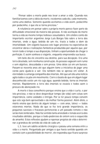 242


      “Pensar sobre a morte pode nos levar a amar a vida. Quando nos
familiarizamos com a idéia da morte, recebemos cada dia, cada momento,
como uma dádiva. Somente quando aceitamos a vida assim, pedacinho
por pedacinho, é que ela se torna preciosa.”
      A relutância em pensar sobre a própria morte parece fazer parte da
dificuldade emocional da maioria das pessoas. A não aceitação da morte
torna a vida ao mesmo tempo tediosa e assustadora. Um célebre conto do
importante escritor argentino Jorge Luis Borges fala sobre a terra dos
imortais, onde a água, bebida de um rio, trazia a todos o dom da
imortalidade. Um viajante buscava este lugar precioso na expectativa de
encontrar obras e realizações fantásticas produzidas por aqueles que, por
terem todo o tempo a sua disposição, tinham a oportunidade de chegar à
perfeição. E assim sonhava o viajante, enquanto empreendia sua busca.
      Um belo dia ele encontra seu destino, para sua decepção. Era uma
terra desolada, sem nenhuma construção. As pessoas vagavam sem rumo
e sem objetivo, descuidadas e sem pressa. Uma delas cai em um buraco.
Passam-se noventa anos até que alguém tome a iniciativa de jogar uma
corda para ajudá-la a sair. Ela também não se apressa em voltar. A
eternidade é a amarga companhia dos imortais. Até que um dia uma notícia
agita todos e os põe em movimento. Corre o boato de que em algum lugar
desconhecido existe um rio cuja água, quando bebida, torna os imortais
mortais. Rapidamente a terra dos imortais se esvazia e todos saem à
procura do abençoado rio.
      A morte é boa conselheira porque ensina que a vida é curta, e por
isto preciosa, e não se deve desperdiçar tempo (de vida) com coisas sem
importância, como vaidades e intrigas. Por se ter pouco tempo convém
que este seja bem aproveitado e da melhor forma possível. Além disto, a
morte ensina que dentro de algum tempo — cem anos, talvez — todos
estaremos mortos. Nada do que se fez terá grande importância, os
pequenos sucessos e fracassos pertencerão a um passado remoto e não
serão mais lembrados. Não faz sentido tanta ansiedade e tensão acerca dos
resultados obtidos, porque o todo-poderoso de ontem será o esquecido
de amanhã. Estas reflexões ajudam a repensar projetos de vida e determi-
nar a grandeza do sentido da vida de cada um.
      L.S. teve um súbito acidente cirúrgico e passou uma semana entre a
vida e a morte. Perguntado por amigos o que havia sentido quando em
contato com a possibilidade de morrer, ele respondeu que ficara surpreso
 