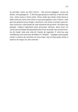 243


ao perceber como era fácil morrer: “não precisa bagagem, escova de
dentes, nem passaporte”. E afirmou que passara a valorizar o fato de estar
vivo, como nunca o fizera antes. Disse ainda que desde então havia-se
dado conta de como eram tolas as suas preocupações com o futuro, visto
que este poderia nunca chegar a acontecer e de como se tornara, para ele,
mais essencial a valorização de cada momento do presente. Percebeu que
planejar, embora importante para direcionar esforços, devia levar em
conta a precariedade dos planejamentos frente ao poder dos acontecimen-
tos de mudar toda uma vida em frações de segundos. E encerrou suas
confidências com uma frase de Robert H. Schuller: “Qualquer pessoa pode
contar o número de sementes em uma maçã, mas só Deus pode contar o
número de maçãs em uma semente.”
 
