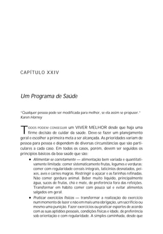 CAPÍTULO XXIV




Um Programa de Saúde

“Qualquer pessoa pode ser modificada para melhor, se ela assim se propuser.”
Karen Horney



T    ODOS PODEM CONSEGUIR       um VIVER MELHOR desde que haja uma
     firme decisão de cuidar da saúde. Deve-se fazer um planejamento
geral e escolher a primeira meta a ser alcançada. As prioridades variam de
pessoa para pessoa e dependem de diversas circunstâncias que são parti-
culares a cada caso. Em todos os casos, porém, devem ser seguidos os
princípios básicos da boa saúde que são:
      l Alimentar-se corretamente — alimentação bem variada e quantitati-

         vamente limitada; comer sistematicamente frutas, legumes e verduras;
         comer com regularidade cereais integrais, laticínios desnatados, pei-
         xes, aves e carnes magras. Restringir o açúcar e as farinhas refinadas.
         Não comer gordura animal. Beber muito líquido, principalmente
         água, sucos de frutas, chá e mate, de preferência fora das refeições.
         Transformar em hábito comer com pouco sal e evitar alimentos
         salgados em geral.
      l Praticar exercícios físicos — transformar a realização do exercício

         num momento de lazer e não em mais uma obrigação, um sacrifício ou
         mesmo uma punição. Fazer exercícios ou praticar esportes de acordo
         com as suas aptidões pessoais, condições físicas e idade, de preferência
         sob orientação e com regularidade. A simples caminhada, desde que
 