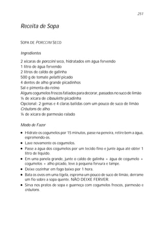 251


Receita de Sopa

SOPA DE PORCCINI SECO

Ingredientes

2 xícaras de porccini seco, hidratados em água fervendo
1 litro de água fervendo
2 litros de caldo de galinha
500 g de tomate pelatti picado
4 dentes de alho grande picadinhos
Sal e pimenta-do-reino
Alguns cogumelos frescos fatiados para decorar, passados no suco de limão
¼ de xícara de ciboulette picadinha
Opcional: 2 gemas e 4 claras batidas com um pouco de suco de limão
Crôutons de alho
¼ de xícara de parmesão ralado

Modo de Fazer
l   Hidrate os cogumelos por 15 minutos, passe na peneira, retire bem a água,
    espremendo-os.
l   Lave novamente os cogumelos.
l   Passe a água dos cogumelos por um tecido fino e junte água até obter 1
    litro de líquido.
l   Em uma panela grande, junte o caldo de galinha + água de cogumelo +
    cogumelos + alho picado, leve à pequena fervura e tampe.
l   Deixe cozinhar em fogo baixo por 1 hora.
l   Bata os ovos em uma tigela, esprema um pouco de suco de limão, derrame
    um fio sobre a sopa quente. NÃO DEIXE FERVER.
l   Sirva nos pratos de sopa e guarneça com cogumelos frescos, parmesão e
    crôutons.
 