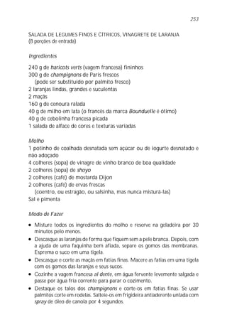 253


SALADA DE LEGUMES FINOS E CÍTRICOS, VINAGRETE DE LARANJA
(8 porções de entrada)

Ingredientes

240 g de haricots verts (vagem francesa) fininhos
300 g de champignons de Paris frescos
   (pode ser substituído por palmito fresco)
2 laranjas lindas, grandes e suculentas
2 maçãs
160 g de cenoura ralada
40 g de milho em lata (o francês da marca Bounduelle é ótimo)
40 g de cebolinha francesa picada
1 salada de alface de cores e texturas variadas

Molho
1 potinho de coalhada desnatada sem açúcar ou de iogurte desnatado e
não adoçado
4 colheres (sopa) de vinagre de vinho branco de boa qualidade
2 colheres (sopa) de shoyo
2 colheres (café) de mostarda Dijon
2 colheres (café) de ervas frescas
   (coentro, ou estragão, ou salsinha, mas nunca misturá-las)
Sal e pimenta

Modo de Fazer
l   Misture todos os ingredientes do molho e reserve na geladeira por 30
    minutos pelo menos.
l   Descasque as laranjas de forma que fiquem sem a pele branca. Depois, com
    a ajuda de uma faquinha bem afiada, separe os gomos das membranas.
    Esprema o suco em uma tigela.
l   Descasque e corte as maçãs em fatias finas. Macere as fatias em uma tigela
    com os gomos das laranjas e seus sucos.
l   Cozinhe a vagem francesa al dente, em água fervente levemente salgada e
    passe por água fria corrente para parar o cozimento.
l   Destaque os talos dos champignons e corte-os em fatias finas. Se usar
    palmitos corte em rodelas. Salteie-os em frigideira antiaderente untada com
    spray de óleo de canola por 4 segundos.
 