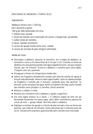 257


GRATINADO DE ABÓBORA E TOMATE SECO

Ingredientes

Abóbora inteira com 1,250 kg
Sal e pimenta a gosto
100 g de tofu defumado em tiras
1 cebola roxa, picada
1 xícara de tomate seco marinado em azeite e manjericão, picadinho
1 colher (chá) de tomilho
2 claras, batidas levemente
½ xícara de queijo minas meia-cura, ralado
¼ xícara de torrada de pão integral esfarelada

Modo de Fazer
l   Descasque a abóbora, descarte as sementes, tire a polpa da abóbora, as
    sementes e corte-a em fatias finas de 5 cm por 5 cm. Cozinhe as fatias de
    abóbora em uma panela grande com água salgada fervente, até que estejam
    macias, por 10 minutos. Escorra a abóbora e transfira para uma tigela.
    Tempere com sal e pimenta.
l   Preaqueça o forno em temperatura média alta.
l   Salteie em frigideira antiaderente untada com óleo de canola em spray as
    tiras de tofu defumado. Reserve sobre papel toalha. Junte as cebolas picadas
    na frigideira e cozinhe por 5 minutos, cuidando para não queimar. Se
    precisar, junte um pouco de água. Retire a frigideira do fogo, junte metade
    dos tomates secos picados e o tomilho. Deixe amornar.
l   Misture a cebola e o tofu.
l   Recheie um refratário com a abóbora e iguale a superfície.
l   Em uma tigela misture as 2 claras + 5 colheres (sopa) de leite em pó
    desnatado dissolvido em pouca água, para obter consistência pastosa de
    creme de leite + queijo ralado. Derrame sobre a abóbora.
l   Salpique o restante do queijo e o farelo de pão torrado e leve ao forno até
    gratinar, por volta de 30 minutos. Deixe descansar por 5 minutos antes de
    servir. Divida entre os pratos, guarnecendo com o tomate seco reservado.
 