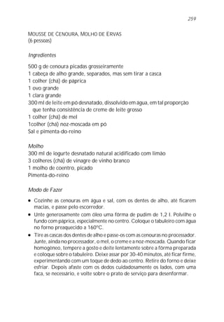 259


MOUSSE DE CENOURA, MOLHO DE ERVAS
(6 pessoas)

Ingredientes

500 g de cenoura picadas grosseiramente
1 cabeça de alho grande, separados, mas sem tirar a casca
1 colher (chá) de páprica
1 ovo grande
1 clara grande
300 ml de leite em pó desnatado, dissolvido em água, em tal proporção
  que tenha consistência de creme de leite grosso
1 colher (chá) de mel
1colher (chá) noz-moscada em pó
Sal e pimenta-do-reino

Molho
300 ml de iogurte desnatado natural acidificado com limão
3 colheres (chá) de vinagre de vinho branco
1 molho de coentro, picado
Pimenta-do-reino

Modo de Fazer
l   Cozinhe as cenouras em água e sal, com os dentes de alho, até ficarem
    macias, e passe pelo escorredor.
l   Unte generosamente com óleo uma fôrma de pudim de 1,2 l. Polvilhe o
    fundo com páprica, especialmente no centro. Coloque o tabuleiro com água
    no forno preaquecido a 160ºC.
l   Tire as cascas dos dentes de alho e passe-os com as cenouras no processador.
    Junte, ainda no processador, o mel, o creme e a noz-moscada. Quando ficar
    homogêneo, tempere a gosto e deite lentamente sobre a fôrma preparada
    e coloque sobre o tabuleiro. Deixe assar por 30-40 minutos, até ficar firme,
    experimentando com um toque de dedo ao centro. Retire do forno e deixe
    esfriar. Depois afaste com os dedos cuidadosamente os lados, com uma
    faca, se necessário, e volte sobre o prato de serviço para desenformar.
 