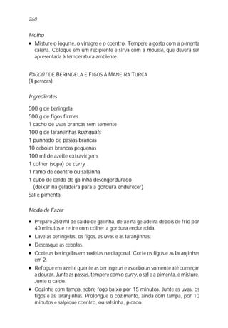 260


Molho
l   Misture o iogurte, o vinagre e o coentro. Tempere a gosto com a pimenta
    caiena. Coloque em um recipiente e sirva com a mousse, que deverá ser
    apresentada à temperatura ambiente.


RAGOÛT DE BERINGELA E FIGOS À MANEIRA TURCA
(4 pessoas)

Ingredientes

500 g de beringela
500 g de figos firmes
1 cacho de uvas brancas sem semente
100 g de laranjinhas kumquats
1 punhado de passas brancas
10 cebolas brancas pequenas
100 ml de azeite extravirgem
1 colher (sopa) de curry
1 ramo de coentro ou salsinha
1 cubo de caldo de galinha desengordurado
  (deixar na geladeira para a gordura endurecer)
Sal e pimenta

Modo de Fazer
l   Prepare 250 ml de caldo de galinha, deixe na geladeira depois de frio por
    40 minutos e retire com colher a gordura endurecida.
l   Lave as beringelas, os figos, as uvas e as laranjinhas.
l   Descasque as cebolas.
l   Corte as beringelas em rodelas na diagonal. Corte os figos e as laranjinhas
    em 2.
l   Refogue em azeite quente as beringelas e as cebolas somente até começar
    a dourar. Junte as passas, tempere com o curry, o sal e a pimenta, e misture.
    Junte o caldo.
l   Cozinhe com tampa, sobre fogo baixo por 15 minutos. Junte as uvas, os
    figos e as laranjinhas. Prolongue o cozimento, ainda com tampa, por 10
    minutos e salpique coentro, ou salsinha, picado.
 