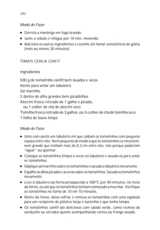 262


Modo de Fazer
l   Derreta a manteiga em fogo brando.
l   Junte a cebola e refogue por 10 min, mexendo.
l   Adicione os outros ingredientes e cozinhe até tomar consistência de geléia
    (mais ou menos 30 minutos).


TOMATE CEREJA CONFIT

Ingredientes

500 g de tomatinho confit bem lavados e secos
Azeite para untar um tabuleiro
Sal marinho
2 dentes de alho grandes bem picadinhos
Alecrim fresco retirado de 1 galho e picado,
  ou 1 colher de chá de alecrim seco
Tomilho fresco retirado de 3 galhos, ou ½ colher de chá de tomilho seco
1 folha de louro limpa

Modo de Fazer
l   Unte com azeite um tabuleiro em que caibam os tomatinhos com pequeno
    espaço entre eles. Nem pequeno de modo a que os tomatinhos se encostem,
    nem grande que tenham mais de 0,3 cm entre eles. Isto porque poderiam
    “aguar” ou queimar.
l   Coloque os tomatinhos limpos e secos no tabuleiro e sacuda-os para untar
    os tomatinhos.
l   Salpique sal marinho sobre os tomatinhos e sacuda o tabuleiro novamente.
l   Espalhe os alhos picados e as ervas sobre os tomatinhos. Sacuda os tomatinhos
    novamente.
l   Leve o tabuleiro ao forno preaquecido a 180ºC por 40 minutos, no meio
    do forno, ou até que os tomatinhos tenham começado a murchar. Verifique
    os tomatinhos no forno de 10 em 10 minutos.
l   Retire do forno, deixe esfriar e remova os tomatinhos com uma espátula
    para um recipiente de plástico largo e baixinho e que tenha tampa.
l   Os tomatinhos confit são deliciosos com salada verde, como recheio de
    sanduíche ou servidos quente acompanhando carnes ou frango assado.
 