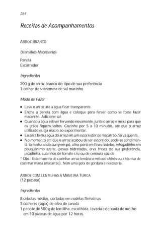 264


Receitas de Acompanhamentos

ARROZ BRANCO

Utensílios Necessários

Panela
Escorredor

Ingredientes

200 g de arroz branco do tipo de sua preferência
1 colher de sobremesa de sal marinho

Modo de Fazer
l  Lave o arroz até a água ficar transparente.
l  Encha a panela com água e coloque para ferver como se fosse fazer
   macarrão. Adicione sal.
l Quando a água estiver fervendo novamente, junte o arroz e mexa para que

   os grãos fiquem soltos. Cozinhe por 5 a 10 minutos, até que o arroz
   utilizado esteja macio ao experimentar.
l Escorra bem a água do arroz em um escorredor de macarrão. Sirva quente.

l No momento em que o arroz acabou de ser escorrido, pode-se condimen-

   tá-lo misturando curry em pó, alho-poró em finas rodelas, refogadinho em
   pouquíssimo azeite, passas hidratadas, erva fresca de sua preferência,
   picadinha, cubinhos de tomate cru ou de cenoura cozida.
* Obs.: Esta maneira de cozinhar arroz lembra o método chinês ou a técnica de
cozinhar massa (macarrão). Nem uma gota de gordura é necessária.


ARROZ COM LENTILHAS À MANEIRA TURCA
(12 pessoas)

Ingredientes

8 cebolas médias, cortadas em rodelas finíssimas
3 colheres (sopa) de óleo de canola
1 pacote de 500 g de lentilha, escolhida, lavada e deixada de molho
  em 10 xícaras de água por 12 horas.
 