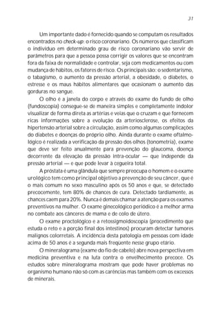 31


     Um importante dado é fornecido quando se computam os resultados
encontrados no check-up: o risco coronariano. Os números que classificam
o indivíduo em determinado grau de risco coronariano vão servir de
parâmetros para que a pessoa possa corrigir os valores que se encontram
fora da faixa de normalidade e controlar, seja com medicamentos ou com
mudança de hábitos, os fatores de risco. Os principais são: o sedentarismo,
o tabagismo, o aumento da pressão arterial, a obesidade, o diabetes, o
estresse e os maus hábitos alimentares que ocasionam o aumento das
gorduras no sangue.
     O olho é a janela do corpo e através do exame do fundo de olho
(fundoscopia) consegue-se de maneira simples e completamente indolor
visualizar de forma direta as artérias e veias que o cruzam e que fornecem
ricas informações sobre a evolução da arteriosclerose, os efeitos da
hipertensão arterial sobre a circulação, assim como algumas complicações
do diabetes e doenças do próprio olho. Ainda durante o exame oftalmo-
lógico é realizada a verificação da pressão dos olhos (tonometria), exame
que deve ser feito anualmente para prevenção do glaucoma, doença
decorrente da elevação da pressão intra-ocular — que independe da
pressão arterial — e que pode levar à cegueira total.
     A próstata é uma glândula que sempre preocupa o homem e o exame
urológico tem como principal objetivo a prevenção de seu câncer, que é
o mais comum no sexo masculino após os 50 anos e que, se detectado
precocemente, tem 80% de chances de cura. Detectado tardiamente, as
chances caem para 20%. Nunca é demais chamar a atenção para os exames
preventivos na mulher. O exame ginecológico periódico é a melhor arma
no combate aos cânceres de mama e de colo de útero.
     O exame proctológico e a retossigmoidoscopia (procedimento que
estuda o reto e a porção final dos intestinos) procuram detectar tumores
malignos colorretais. A incidência desta patologia em pessoas com idade
acima de 50 anos é a segunda mais freqüente nesse grupo etário.
     O mineralograma (exame do fio de cabelo) abre nova perspectiva em
medicina preventiva e na luta contra o envelhecimento precoce. Os
estudos sobre mineralograma mostram que pode haver problemas no
organismo humano não só com as carências mas também com os excessos
de minerais.
 