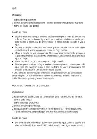 268


Refogado

1 cebola bem picadinha
3 dentes de alho amassados com 1 colher de sobremesa de sal marinho
1 folha de loura (ao gosto)

Modo de Fazer
l  Escolha o feijão e coloque em uma bacia que comporte mais de 2 vezes seu
   volume. Cubra a bacia com água até o topo e deixe os feijões de molho por
   pelo menos 6 horas, ou de preferência 12 horas, tendo trocado 1 vez a
   água.
l Escorra o feijão, coloque-o em uma grande panela, cubra com água

   equivalente a 2 vezes seu volume e leve ao fogo médio.
l Mexa a panela de vez em quando. Deixe cozinhar lentamente até que o

   feijão esteja macio e o caldo tenha engrossado. Se necessário, adicione mais
   água ao feijão.
l Neste momento você pode congelar o feijão cozido.

l Para temperar o feijão, refogue a cebola em uma panela com um pouco de

   água para não queimar. Junte o alho e a folha de louro, mais água se for
   preciso, e então junte um pouco de feijão cozido.
* Obs.: O feijão deve ser cozido lentamente em panela comum, ao contrário do
arroz integral. Os nutrientes deste legume estão no seu interior, sua casca é
ácida. Nem uma gota de gordura é necessária.


MOLHO DE TOMATE 0% DE GORDURA

Ingredientes

2 kg de tomate pellati, lata de tomate sem pele italiana, ou de tomates
  com a pele tirada
1 cebola grande picadinha
2 dentes de alho picadinhos
2 bouquet garni: ramo de tomilho, 1 folha de louro, 1 ramo de salsinha,
  1 dente de cravo, embrulhados em 2 folhas verdes de alho-poró

Modo de Fazer
l   Em uma panela inoxidável, aqueça um dedo de água. Junte a cebola e o
    alho, cozinhe até ficar translúcido, adicionando mais água se necessário.
 