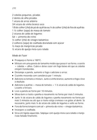 270


2 cebolas pequenas, picadas
2 dentes de alho picados
1 xícara de arroz arbório
3/4 xícara de vinho branco seco
1/8 de colher (chá) de pó de açafrão ou ¼ de colher (chá) de fios de açafrão
1 ½ colher (sopa) de massa de tomate
2 xícaras de caldo de legumes
Sal + pimenta-do-reino
½ colher (chá) de vinagre balsâmico
2 colheres (sopa) de coalhada desnatada sem açúcar
½ maço de manjericão picado
½ xícara de queijo meia-cura ralado

Modo de Fazer
l   Preaqueça o forno a 180ºC.
l   Misture em uma panela de tamanho médio que possa ir ao forno, o azeite
    + cebolas + alhos. Cubra e deixe cozer em fogo baixo até que as cebolas
    estejam translúcidas.
l   Destampe a panela, aumente o fogo e adicione o arroz.
l   Cozinhe mexendo com constância por 1 minuto.
l   Adicione os tomates e misture. Junte o vinho branco, aumente o fogo e leve
    à ebulição.
l   Adicione o açafrão + massa de tomates + 1 ½ xícara de caldo de legumes.
    Levante a fervura.
l   Leve a panela ao forno por 10 minutos.
l   Mexa bem o risoto e ponha-o novamente no forno por mais 5 minutos.
l   Junte ¼ de xícara de caldo de legumes e ponha novamente no forno por
    mais 5 minutos ou até que o risoto esteja cremoso e os grãos al dente. Se
    necessário, junte mais ¼ de xícara de caldo de legumes e volte ao forno.
l   Fora do forno tempere com sal + pimenta-do-reino + vinagre balsâmico.
l   Incorpore a coalhada.
l   Sirva em tigelas aquecidas. Salpique com queijo meia-cura ralado e manje-
    ricão fatiado finamente.
 