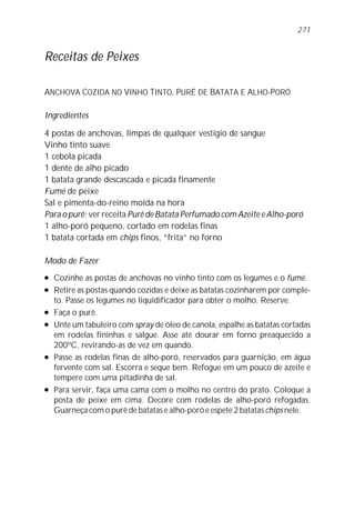 271


Receitas de Peixes

ANCHOVA COZIDA NO VINHO TINTO, PURÊ DE BATATA E ALHO-PORÓ

Ingredientes

4 postas de anchovas, limpas de qualquer vestígio de sangue
Vinho tinto suave
1 cebola picada
1 dente de alho picado
1 batata grande descascada e picada finamente
Fumé de peixe
Sal e pimenta-do-reino moída na hora
Para o purê: ver receita Purê de Batata Perfumado com Azeite e Alho-poró
1 alho-poró pequeno, cortado em rodelas finas
1 batata cortada em chips finos, “frita” no forno

Modo de Fazer
l   Cozinhe as postas de anchovas no vinho tinto com os legumes e o fumé.
l   Retire as postas quando cozidas e deixe as batatas cozinharem por comple-
    to. Passe os legumes no liquidificador para obter o molho. Reserve.
l   Faça o purê.
l   Unte um tabuleiro com spray de óleo de canola, espalhe as batatas cortadas
    em rodelas fininhas e salgue. Asse até dourar em forno preaquecido a
    200ºC, revirando-as de vez em quando.
l   Passe as rodelas finas de alho-poró, reservados para guarnição, em água
    fervente com sal. Escorra e seque bem. Refogue em um pouco de azeite e
    tempere com uma pitadinha de sal.
l   Para servir, faça uma cama com o molho no centro do prato. Coloque a
    posta de peixe em cima. Decore com rodelas de alho-poró refogadas.
    Guarneça com o purê de batatas e alho-poró e espete 2 batatas chips nele.
 