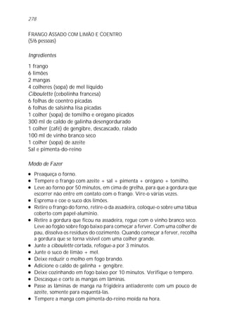 278


FRANGO ASSADO COM LIMÃO E COENTRO
(5/6 pessoas)

Ingredientes
1 frango
6 limões
2 mangas
4 colheres (sopa) de mel líquido
Ciboulette (cebolinha francesa)
6 folhas de coentro picadas
6 folhas de salsinha lisa picadas
1 colher (sopa) de tomilho e orégano picados
300 ml de caldo de galinha desengordurado
1 colher (café) de gengibre, descascado, ralado
100 ml de vinho branco seco
1 colher (sopa) de azeite
Sal e pimenta-do-reino

Modo de Fazer
l   Preaqueça o forno.
l   Tempere o frango com azeite + sal + pimenta + orégano + tomilho.
l   Leve ao forno por 50 minutos, em cima de grelha, para que a gordura que
    escorrer não entre em contato com o frango. Vire-o várias vezes.
l   Esprema e coe o suco dos limões.
l   Retire o frango do forno, retire-o da assadeira, coloque-o sobre uma tábua
    coberto com papel-alumínio.
l   Retire a gordura que ficou na assadeira, regue com o vinho branco seco.
    Leve ao fogão sobre fogo baixo para começar a ferver. Com uma colher de
    pau, dissolva os resíduos do cozimento. Quando começar a ferver, recolha
    a gordura que se torna visível com uma colher grande.
l   Junte a ciboulette cortada, refogue-a por 3 minutos.
l   Junte o suco de limão + mel.
l   Deixe reduzir o molho em fogo brando.
l   Adicione o caldo de galinha + gengibre.
l   Deixe cozinhando em fogo baixo por 10 minutos. Verifique o tempero.
l   Descasque e corte as mangas em lâminas.
l   Passe as lâminas de manga na frigideira antiaderente com um pouco de
    azeite, somente para esquentá-las.
l   Tempere a manga com pimenta-do-reino moída na hora.
 