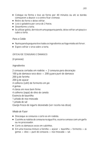285

l   Coloque na fôrma e leve ao forno por 40 minutos ou até as bordas
    começarem a dourar e o centro ficar cremoso.
l   Retire do forno e deixe esfriar.
l   Leve à geladeira por cerca de 2 horas.
l   Desenforme a torta.
l   Se utilizar geléia, derreta em uma pequena panela, deixe esfriar um pouco e
    cubra a torta.

Para a Calda
l   Numa panela pequena leve todos os ingredientes ao fogo médio até ferver.
l   Espere esfriar e sirva sobre a torta.


GÂTEAU DE CENOURAS E DAMASCO

(4 pessoas)

Ingredientes

2 cenouras cortadas em rodelas + 2 cenouras para decoração
100 g de damasco seco doce + 200 g para purê de damasco
200 g de farinha
200 g de açúcar
4 colheres (café) de fermento em pó
4 gemas
4 claras em neve bem firme
4 colheres (sopa) de óleo de canola
Essência de baunilha
1 pitada de noz-moscada
1 pitada de sal
Queijo fresco de iogurte desnatado (ver receita nas dicas)

Modo de Fazer
l   Descasque as cenouras e corte-as em rodelas.
l   Cozinhe as rodelas de cenouras na água fria, escorra e amasse com um garfo
    ou no processador.
l   Corte os damascos secos em cubinhos.
l   Em uma travessa misture a farinha + açúcar + baunilha + fermento + as
    gemas + óleo + purê de cenouras + noz-moscada + sal.
 
