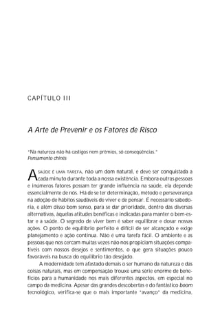 CAPÍTULO III




A Arte de Prevenir e os Fatores de Risco

“Na natureza não há castigos nem prêmios, só conseqüências.”
Pensamento chinês



A   SAÚDE É UMA TAREFA,    não um dom natural, e deve ser conquistada a
     cada minuto durante toda a nossa existência. Embora outras pessoas
e inúmeros fatores possam ter grande influência na saúde, ela depende
essencialmente de nós. Há de se ter determinação, método e perseverança
na adoção de hábitos saudáveis de viver e de pensar. É necessário sabedo-
ria, e além disso bom senso, para se dar prioridade, dentro das diversas
alternativas, àquelas atitudes benéficas e indicadas para manter o bem-es-
tar e a saúde. O segredo de viver bem é saber equilibrar e dosar nossas
ações. O ponto de equilíbrio perfeito é difícil de ser alcançado e exige
planejamento e ação contínua. Não é uma tarefa fácil. O ambiente e as
pessoas que nos cercam muitas vezes não nos propiciam situações compa-
tíveis com nossos desejos e sentimentos, o que gera situações pouco
favoráveis na busca do equilíbrio tão desejado.
      A modernidade tem afastado demais o ser humano da natureza e das
coisas naturais, mas em compensação trouxe uma série enorme de bene-
fícios para a humanidade nos mais diferentes aspectos, em especial no
campo da medicina. Apesar das grandes descobertas e do fantástico boom
tecnológico, verifica-se que o mais importante “avanço” da medicina,
 
