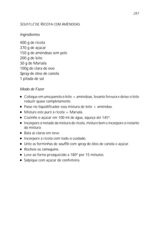 287


SOUFFLÉ DE RICOTA COM AMÊNDOAS

Ingredientes

400 g de ricota
370 g de açúcar
150 g de amêndoas sem pele
200 g de leite
30 g de Marsala
100g de clara de ovo
Spray de óleo de canola
1 pitada de sal

Modo de Fazer
l   Coloque em uma panela o leite + amêndoas, levante fervura e deixe o leite
    reduzir quase completamente.
l   Passe no liquidificador essa mistura de leite + amêndoa.
l   Misture este purê à ricota + Marsala.
l   Cozinhe o açúcar em 100 ml de água, aqueça até 145º.
l   Incorpore à metade da mistura de ricota, misture bem e incorpore o restante
    da mistura.
l   Bata as claras em neve.
l   Incorpore à ricota com todo o cuidado.
l   Unte as forminhas de soufflé com spray de óleo de canola e açúcar.
l   Recheie os ramequins.
l   Leve ao forno preaquecido a 180º por 15 minutos.
l   Salpique com açúcar de confeiteiro.
 