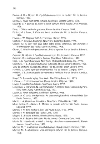290


Domar, A. D. e Dreher, H. Equilíbrio mente-corpo na mulher. Rio de Janeiro:
    Campus, 1997.
Dossey, L. Rezar é um santo remédio. São Paulo: Editora Cultrix, 1996.
Edwards, G. A política do álcool e o bem comum. Porto Alegre: Artes Médicas,
    1998.
Ewin, J. O lado sadio das gorduras. Rio de Janeiro: Campus, 1997.
Fenton, M. e Bauer, S. Entre em forma caminhando. Rio de Janeiro: Campus,
    1996.
Fowler, J. W. Stages of faith. S. Francisco: Harper, 1995.
Garfield, P. Creative dreamings. New York: Ballantine Books, 1976.
Gerude, M. O que você deve saber sobre dietas, vitaminas, sais minerais e
    ortomolecular. São Paulo: Editora Atheneu, 1995.
Gibran, K. Um livro de pensamentos: Areia e espuma. Rio de Janeiro: Ediouro,
    1996.
Goleman, D. e Gurin, J. Equilíbrio mente/corpo. Rio de Janeiro: Campus, 1997.
Goleman, D. Healing emotions. Boston: Shambhala Publications, 1997.
Gran, D.G. Against ourselves. New York: Philosophical Library, Inc., 1979.
Grenshaw, T. L. A alquimia do amor e do tesão. Rio de Janeiro: Record, 1998.
Guia de Medicina e Saúde da Família. Rio de Janeiro: Bloch Editora, 1992.
Hayflick, L. Como e por que envelhecemos. Rio de Janeiro: Campus, 1997.
Hendler, S. S. A enciclopédia de vitaminas e minerais. Rio de Janeiro: Campus,
    1997.
Knopf, O. Successful aging. New York: The Viking Press, Inc., 1975.
LeDoux, J. O cérebro emocional. Rio de Janeiro: Objetiva, 1998.
Levine, S. Meditações dirigidas. São Paulo: Ágora, 1997.
Lieberman, S. e Bruning, N. The real vitamin & mineral book. Garden City Park,
    New York: Avery Publishing Group, 1997.
Lowen, A. Amor e orgasmo. São Paulo: Summus, 1988.
Lowen, A. O corpo em depressão: As bases biológicas de fé e de realidade. São
    Paulo: Summus, 1983.
Martin, J. A. Blessed are the addicts. New York: Villard Books, 1990.
Mion Junior, D. e Nobre, F. Medida da pressão arterial. São Paulo: Lemos
    Editorial, 1997.
Moraes, I. N. Erro médico e a lei. São Paulo: Lejus, 4a ed., 1998.
Moraes, I. N. Sexologia. São Paulo: Lejus, 1998.
Moyers, B. A cura e a mente. Rio de Janeiro: Rocco, 1995.
Muniz, M. F. Saúde e felicidade. Rio de Janeiro: Guanabara Dois, 1985.
Muniz, M. Hipertensão arterial: o inimigo silencioso — como vencê-lo. Rio de
    Janeiro: Nova Fronteira, 1982.
Murray, M. T. A vitalidade sexual do homem. Rio de Janeiro: Campus, 1998.
Murray, M. T. Menopausa: uma abordagem natural. Rio de Janeiro: Campus,
    1998.
 