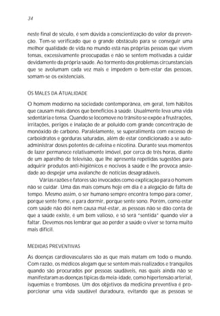 34


neste final de século, é sem dúvida a conscientização do valor da preven-
ção. Tem-se verificado que o grande obstáculo para se conseguir uma
melhor qualidade de vida no mundo está nas próprias pessoas que vivem
tensas, excessivamente preocupadas e não se sentem motivadas a cuidar
devidamente da própria saúde. Ao tormento dos problemas circunstanciais
que se avolumam cada vez mais e impedem o bem-estar das pessoas,
somam-se os existenciais.


OS MALES DA ATUALIDADE

O homem moderno na sociedade contemporânea, em geral, tem hábitos
que causam mais danos que benefícios à saúde. Usualmente leva uma vida
sedentária e tensa. Quando se locomove no trânsito se expõe a frustrações,
irritações, perigos e inalação de ar poluído com grande concentração de
monóxido de carbono. Paralelamente, se superalimenta com excesso de
carboidratos e gorduras saturadas, além de estar condicionado a se auto-
administrar doses potentes de cafeína e nicotina. Durante seus momentos
de lazer permanece relativamente imóvel, por cerca de três horas, diante
de um aparelho de televisão, que lhe apresenta repetidas sugestões para
adquirir produtos anti-higiênicos e nocivos à saúde e lhe provoca ansie-
dade ao despejar uma avalanche de notícias desagradáveis.
      Várias razões e fatores são invocados como explicação para o homem
não se cuidar. Uma das mais comuns hoje em dia é a alegação de falta de
tempo. Mesmo assim, o ser humano sempre encontra tempo para comer,
porque sente fome, e para dormir, porque sente sono. Porém, como estar
com saúde não dói nem causa mal-estar, as pessoas não se dão conta de
que a saúde existe, é um bem valioso, e só será “sentida” quando vier a
faltar. Devemos nos lembrar que ao perder a saúde o viver se torna muito
mais difícil.


MEDIDAS PREVENTIVAS

As doenças cardiovasculares são as que mais matam em todo o mundo.
Com razão, os médicos alegam que se sentem mais realizados e tranqüilos
quando são procurados por pessoas saudáveis, nas quais ainda não se
manifestaram as doenças típicas da meia-idade, como hipertensão arterial,
isquemias e tromboses. Um dos objetivos da medicina preventiva é pro-
porcionar uma vida saudável duradoura, evitando que as pessoas se
 