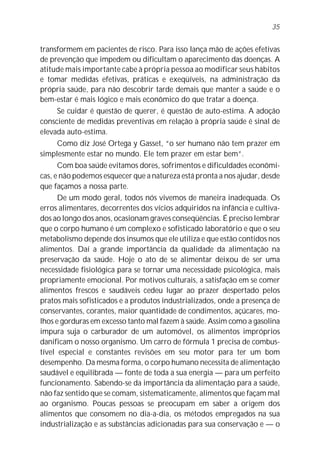 35


transformem em pacientes de risco. Para isso lança mão de ações efetivas
de prevenção que impedem ou dificultam o aparecimento das doenças. A
atitude mais importante cabe à própria pessoa ao modificar seus hábitos
e tomar medidas efetivas, práticas e exeqüíveis, na administração da
própria saúde, para não descobrir tarde demais que manter a saúde e o
bem-estar é mais lógico e mais econômico do que tratar a doença.
      Se cuidar é questão de querer, é questão de auto-estima. A adoção
consciente de medidas preventivas em relação à própria saúde é sinal de
elevada auto-estima.
      Como diz José Ortega y Gasset, “o ser humano não tem prazer em
simplesmente estar no mundo. Ele tem prazer em estar bem”.
      Com boa saúde evitamos dores, sofrimentos e dificuldades econômi-
cas, e não podemos esquecer que a natureza está pronta a nos ajudar, desde
que façamos a nossa parte.
      De um modo geral, todos nós vivemos de maneira inadequada. Os
erros alimentares, decorrentes dos vícios adquiridos na infância e cultiva-
dos ao longo dos anos, ocasionam graves conseqüências. É preciso lembrar
que o corpo humano é um complexo e sofisticado laboratório e que o seu
metabolismo depende dos insumos que ele utiliza e que estão contidos nos
alimentos. Daí a grande importância da qualidade da alimentação na
preservação da saúde. Hoje o ato de se alimentar deixou de ser uma
necessidade fisiológica para se tornar uma necessidade psicológica, mais
propriamente emocional. Por motivos culturais, a satisfação em se comer
alimentos frescos e saudáveis cedeu lugar ao prazer despertado pelos
pratos mais sofisticados e a produtos industrializados, onde a presença de
conservantes, corantes, maior quantidade de condimentos, açúcares, mo-
lhos e gorduras em excesso tanto mal fazem à saúde. Assim como a gasolina
impura suja o carburador de um automóvel, os alimentos impróprios
danificam o nosso organismo. Um carro de fórmula 1 precisa de combus-
tível especial e constantes revisões em seu motor para ter um bom
desempenho. Da mesma forma, o corpo humano necessita de alimentação
saudável e equilibrada — fonte de toda a sua energia — para um perfeito
funcionamento. Sabendo-se da importância da alimentação para a saúde,
não faz sentido que se comam, sistematicamente, alimentos que façam mal
ao organismo. Poucas pessoas se preocupam em saber a origem dos
alimentos que consomem no dia-a-dia, os métodos empregados na sua
industrialização e as substâncias adicionadas para sua conservação e — o
 