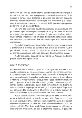39


Resultado: ao invés de encontrarem a parede dessas artérias íntegras e
limpas, em 35% dos casos se depararam com depósitos amarelados de
gordura e fibrina. Esses depósitos, a princípio, não estavam causando
sintomas, nem interrompendo a circulação, mas mostravam que a dege-
neração das artérias começava a ocorrer mais de 20 anos antes que a pessoa
possa vir a ter um ataque cardíaco.
     Em 42% dos cadáveres, as artérias coronárias se encontravam em
pior estado, apresentando grandes depósitos de gordura que formavam
uma placa dura que continha colesterol, tecidos degenerados e cálcio.
Outro achado importante: um em cada dez soldados apresentava lesões
que reduziam ou bloqueavam o fluxo de sangue de pelo menos uma artéria
coronariana.
     Em trabalhos anteriores, Vogel foi um dos primeiros pesquisadores
a demonstrar a presença de colesterol nas placas de ateroma. Outro
pesquisador, Stamler, constatou a relação direta entre o aumento do risco
de doença coronariana e a elevação dos níveis de colesterol no sangue.
     A arteriosclerose é causa direta ou indireta em 75% das mortes em
pessoas acima de cinqüenta anos.


O QUE É COLESTEROL?

O colesterol é uma substância parecida com a gordura, não existe nos
vegetais, está presente no organismo dos animais e é essencial ao corpo.
É componente presente na membrana de todas as células do organismo e
desempenha importante papel na produção de hormônios, ácidos biliares
e vitamina K. No ser humano é produzido no fígado e também absorvido
pelo organismo a partir dos alimentos ingeridos, como ovos (gema),
carnes, crustáceos, laticínios e outros de origem animal. Cerca de 80% do
colesterol total do corpo é produzido no fígado, ao passo que 20% provém
dos alimentos. Daí muitas vezes a dificuldade em se reduzir os níveis de
colesterol à faixa de normalidade somente com dieta alimentar.
     Apesar de ser fundamental em vários processos vitais, quando ultra-
passa o limite desejável, se transforma num sério fator de risco para
doenças cardiovasculares, e por isso, segundo Jeannete Ewin o colesterol
elevado e as gorduras saturadas são a antítese do conceito moderno de
saúde e nutrição. Mais de cem milhões de pessoas no mundo estão com o
colesterol em níveis acima do que o organismo necessita, o que pode
 