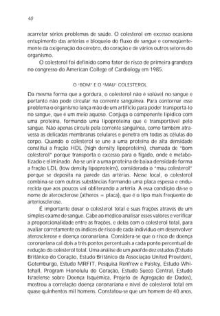 40


acarretar sérios problemas de saúde. O colesterol em excesso ocasiona
entupimento das artérias e bloqueio do fluxo de sangue e conseqüente-
mente da oxigenação do cérebro, do coração e de vários outros setores do
organismo.
     O colesterol foi definido como fator de risco de primeira grandeza
no congresso do American College of Cardiology em 1985.

                    O “BOM” E O “MAU” COLESTEROL

Da mesma forma que a gordura, o colesterol não é solúvel no sangue e
portanto não pode circular na corrente sangüínea. Para contornar esse
problema o organismo lança mão de um artifício para poder transportá-lo
no sangue, que é um meio aquoso. Conjuga o componente lipídico com
uma proteína, formando uma lipoproteína que é transportável pelo
sangue. Não apenas circula pela corrente sangüínea, como também atra-
vessa as delicadas membranas celulares e penetra em todas as células do
corpo. Quando o colesterol se une a uma proteína de alta densidade
constitui a fração HDL (high density lipoproteins), chamada de “bom
colesterol” porque transporta o excesso para o fígado, onde é metabo-
lizado e eliminado. Ao se unir a uma proteína de baixa densidade forma
a fração LDL (low density lipoproteins), considerada o “mau colesterol”
porque se deposita na parede das artérias. Nesse local, o colesterol
combina-se com outras substâncias formando uma placa espessa e endu-
recida que aos poucos vai obliterando a artéria. A essa condição dá-se o
nome de aterosclerose (atheros = placa), que é o tipo mais freqüente de
arteriosclerose.
      É importante dosar o colesterol total e suas frações através de um
simples exame de sangue. Cabe ao médico analisar esses valores e verificar
a proporcionalidade entre as frações, e delas com o colesterol total, para
avaliar corretamente os índices de risco de cada indivíduo em desenvolver
aterosclerose e doença coronariana. Considera-se que o risco de doença
coronariana cai dois a três pontos percentuais a cada ponto percentual de
redução do colesterol total. Uma análise de um pool de dez estudos (Estudo
Britânico do Coração, Estudo Britânico da Associação United Provident,
Gotemburgo, Estudo MRFIT, Pesquisa Renfrew e Paisley, Estudo Whi-
tehall, Program Honolulu do Coração, Estudo Sueco Central, Estudo
Israelense sobre Doença Isquêmica, Projeto de Agregação de Dados),
mostrou a correlação doença coronariana e nível de colesterol total em
quase quinhentos mil homens. Constatou-se que um homem de 40 anos,
 