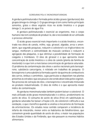 43


                 GORDURAS POLI E MONOINSATURADAS

A gordura poliinsaturada é formada pelos ácidos graxos (gordurosos) dos
grupos ômega-6 e ômega-3. O grupo ômega-6 tem como fontes principais
sementes, grãos e óleos vegetais ricos no ácido linoléico e o grupo
ômega-3, os peixes de água fria.
     A gordura poliinsaturada é essencial ao organismo, mas o corpo
humano não tem condição de produzi-la, daí a necessidade de ser utilizado
o processo alimentar.
     O ácido graxo essencial mais importante é o ácido linoléico, encon-
trado nos óleos de canola, milho, soja, girassol, algodão, arroz e amen-
doim, que segundo pesquisas, reduzem o colesterol e os triglicerídeos no
sangue, melhoram a contratilidade do músculo cardíaco e reduzem a
agregação das plaquetas, o que diminui a possibilidade de formação de
coágulos e tromboses. O óleo de girassol é o que apresenta maior
concentração de ácido linoléico e o óleo de canola (planta da família da
mostarda) é o que tem a mais baixa concentração de gorduras saturadas.
O problema da contaminação dos óleos e azeites nacionais pelo benzopi-
reno, substância cancerígena, é relatado em trabalhos de pesquisa. O
benzopireno é uma substância formada a partir da queima de combustíveis
dos carros, ônibus e caminhões, cujas partículas se depositam nas plantas
próximas às estradas e que aos poucos vão sendo absorvidas pelos vegetais.
No processo de extração do óleo, o benzopireno é encontrado misturado
ao produto industrializado. O óleo de milho é o que apresenta maior
índice de contaminação.
     As gorduras monoinsaturadas também podem baixar o colesterol. O
mais utilizado ácido graxo monoinsaturado é o oléico, predominante no
azeite de oliva. O consumo de azeite de oliva (frio) em substituição às
gorduras saturadas faz baixar a fração LDL do colesterol e dificulta a sua
oxidação, o que é benéfico quando se analisa o mecanismo de formação
da arteriosclerose. Os estudos nesse sentido comparam a incidência de
infarto do miocárdio, menor entre os habitantes do Mediterrâneo, que
consomem grande quantidade de azeite de oliva, e maior nas populações
dos Estados Unidos e da Finlândia, que não possuem os mesmos hábitos
alimentares.
 