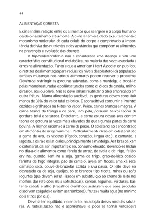 44


ALIMENTAÇÃO CORRETA

Existe íntima relação entre os alimentos que se ingere e o corpo humano,
desde o nascimento até a morte. A ciência tem estudado exaustivamente o
mecanismo molecular de cada célula do corpo e comprovado a impor-
tância decisiva dos nutrientes e das substâncias que compõem os alimentos,
na prevenção e evolução das doenças.
      A hipercolesterolemia não é considerada uma doença, e sim uma
característica constitucional metabólica, na maioria das vezes associada a
erros na alimentação. Tanto é que a American Heart Association publicou
diretrizes de alimentação para reduzir os níveis de colesterol da população.
Simples mudanças nos hábitos alimentares podem resolver o problema.
Devem-se restringir as gorduras saturadas, como a manteiga, e trocá-las
pelas monoinsaturadas e poliinsaturadas como os óleos de canola, milho,
girassol, soja ou oliva. Não se deve jamais reutilizar o óleo empregado em
outra fritura. Numa alimentação saudável, as gorduras devem constituir
menos de 30% do valor total calórico. É aconselhável consumir alimentos
cozidos e grelhados ou feitos no vapor. Peixe, carnes brancas e magras. A
carne branca de frango e de peru, sem pele, possuem baixos teores de
gordura total e saturada. Entretanto, a carne escura dessas aves contém
teores de gordura às vezes mais elevados do que algumas partes da carne
bovina. A melhor escolha é a carne de peixe. O colesterol só é encontrado
em alimentos de origem animal. Particularmente ricos em colesterol são
a gema de ovo, as vísceras (fígado, coração, língua etc.), o camarão, a
lagosta, a ostra e os laticínios, principalmente a manteiga. As fibras baixam
o colesterol, daí ser importante o seu consumo elevado, devendo-se incluir
no dia-a-dia alimentos como farelo de arroz, de aveia e de trigo, feijão,
ervilha, guando, lentilha e soja, germe de trigo, grão-de-bico cozido,
farinha de trigo integral, pão de centeio, aveia em flocos, ameixa seca,
damasco seco, couve-de-bruxelas cozida e uva passa. O leite deve ser
desnatado ou de soja, queijos, só os brancos tipo ricota, minas ou tofu,
iogurtes (que devem ser utilizados em substituição ao creme de leite nos
molhos das refeições mais sofisticadas), cereais, legumes, verduras, bas-
tante cebola e alho (trabalhos científicos assinalam que esses produtos
dissolvem coágulos e evitam as tromboses), frutas e muita água (no mínimo
dois litros por dia).
      Deve-se ter equilíbrio, no entanto, na adoção dessas medidas saluta-
res. A radicalização não é aconselhável e pode se tornar verdadeira
 