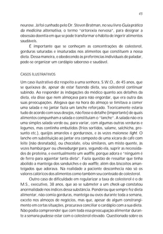 45


neurose. Já foi cunhado pelo Dr. Steven Bratman, no seu livro Guia prático
da medicina alternativa, o termo “ortorexia nervosa”, para designar a
obsessão doentia em que se pode transformar o hábito de ingerir alimentos
saudáveis.
     É importante que se conheçam as concentrações de colesterol,
gorduras saturadas e insaturadas nos alimentos que constituem a nossa
dieta. Dessa maneira, e obedecendo às preferências individuais de paladar,
pode-se organizar um cardápio saboroso e saudável.


CASOS ILUSTRATIVOS

Um caso ilustrativo diz respeito a uma senhora, S.W.O., de 45 anos, que
se queixava de, apesar de estar fazendo dieta, seu colesterol continuar
subindo. Ao responder às indagações do médico quanto aos detalhes da
dieta, ela disse que nem almoçava para não engordar, que era outra das
suas preocupações. Alegava que na hora do almoço se limitava a comer
uma salada e no jantar fazia um lanche reforçado. Teoricamente estaria
tudo de acordo com seus desejos, não fosse o detalhe (importante) de quais
alimentos compunham a salada e constituíam o “lanche”. A salada não era
uma simples salada verde ou, para variar, com algumas outras verduras e
legumes, mas continha embutidos (frios sortidos, salame, salchicha, pre-
sunto etc.), queijos amarelos e gordurosos, e às vezes maionese light. O
lanche em substituição ao jantar era composto de uma xícara de café com
leite (não desnatado), ou chocolate, e/ou similares, um misto quente, às
vezes hambúrguer ou cheeseburger para, segundo ela, suprir as necessida-
des de proteína, e eventualmente um waffle, porque adora e “ninguém é
de ferro para agüentar tanta dieta”. Fazia questão de ressaltar que tinha
abolido a manteiga dos sanduíches e do waffle, além dos biscoitos aman-
teigados que adorava. Na realidade a paciente desconhecia não só os
valores calóricos dos alimentos como também seu conteúdo de colesterol.
      Outro caso de dificuldade em regularizar a taxa de colesterol é o de
M.S., executivo, 38 anos, que ao se submeter a um check-up constatou
anormalidade nos índices dessa substância. Ponderou que sempre fez dieta
alimentar, não comia gorduras, manteiga ou ovos durante toda a semana,
exceto nos almoços de negócios, mas que, apesar de algum constrangi-
mento em certas situações, procurava conciliar o cardápio com a sua dieta.
Não podia compreender que com toda essa preocupação alimentar duran-
te a semana pudesse estar com o colesterol elevado. Questionado sobre os
 