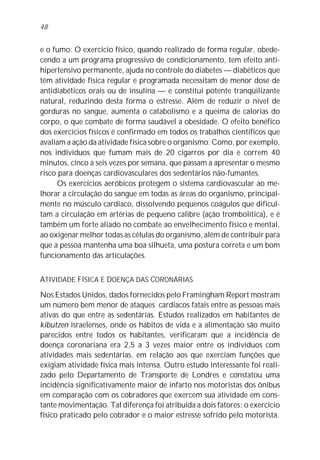 48


e o fumo. O exercício físico, quando realizado de forma regular, obede-
cendo a um programa progressivo de condicionamento, tem efeito anti-
hipertensivo permanente, ajuda no controle do diabetes — diabéticos que
têm atividade física regular e programada necessitam de menor dose de
antidiabéticos orais ou de insulina — e constitui potente tranqüilizante
natural, reduzindo desta forma o estresse. Além de reduzir o nível de
gorduras no sangue, aumenta o catabolismo e a queima de calorias do
corpo, o que combate de forma saudável a obesidade. O efeito benéfico
dos exercícios físicos é confirmado em todos os trabalhos científicos que
avaliam a ação da atividade física sobre o organismo. Como, por exemplo,
nos indivíduos que fumam mais de 20 cigarros por dia e correm 40
minutos, cinco a seis vezes por semana, que passam a apresentar o mesmo
risco para doenças cardiovasculares dos sedentários não-fumantes.
      Os exercícios aeróbicos protegem o sistema cardiovascular ao me-
lhorar a circulação do sangue em todas as áreas do organismo, principal-
mente no músculo cardíaco, dissolvendo pequenos coágulos que dificul-
tam a circulação em artérias de pequeno calibre (ação trombolítica), e é
também um forte aliado no combate ao envelhecimento físico e mental,
ao oxigenar melhor todas as células do organismo, além de contribuir para
que a pessoa mantenha uma boa silhueta, uma postura correta e um bom
funcionamento das articulações.


ATIVIDADE FÍSICA E DOENÇA DAS CORONÁRIAS
Nos Estados Unidos, dados fornecidos pelo Framingham Report mostram
um número bem menor de ataques cardíacos fatais entre as pessoas mais
ativas do que entre as sedentárias. Estudos realizados em habitantes de
kibutzen israelenses, onde os hábitos de vida e a alimentação são muito
parecidos entre todos os habitantes, verificaram que a incidência de
doença coronariana era 2,5 a 3 vezes maior entre os indivíduos com
atividades mais sedentárias, em relação aos que exerciam funções que
exigiam atividade física mais intensa. Outro estudo interessante foi reali-
zado pelo Departamento de Transporte de Londres e constatou uma
incidência significativamente maior de infarto nos motoristas dos ônibus
em comparação com os cobradores que exercem sua atividade em cons-
tante movimentação. Tal diferença foi atribuída a dois fatores: o exercício
físico praticado pelo cobrador e o maior estresse sofrido pelo motorista.
 