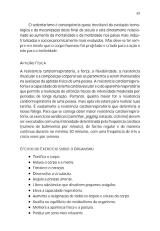 49


      O sedentarismo é conseqüência quase inevitável da evolução tecno-
lógica e da mecanização deste final de século e está diretamente relacio-
nado ao aumento da mortalidade e da morbidade nos países mais indus-
trializados e socioeconomicamente mais evoluídos. Mas deve-se ter sem-
pre em mente que o corpo humano foi projetado e criado para a ação e
não para a inatividade.


APTIDÃO FÍSICA

A resistência cardiorrespiratória, a força, a flexibilidade, a resistência
muscular e a composição corporal são os parâmetros a serem mensurados
na avaliação da aptidão física de uma pessoa. A resistência cardiorrespira-
tória é a capacidade do sistema cardiovascular e o do aparelho respiratório
que permite a realização de esforços físicos de intensidade moderada por
períodos de longa duração. Portanto, quanto maior for a resistência
cardiorrespiratória de uma pessoa, mais apta ela estará para realizar suas
tarefas. É exatamente a resistência cardiorrespiratória que determina o
nosso fôlego. Para que se consiga obter maior resistência cardiorrespira-
tória, os exercícios aeróbicos (caminhar, jogging, natação, ciclismo) devem
ser executados com uma intensidade determinada pela freqüência cardíaca
(número de batimentos por minuto), de forma regular e de maneira
contínua durante no mínimo 30 minutos, com uma freqüência de três a
cinco vezes por semana.


EFEITOS DO EXERCÍCIO SOBRE O ORGANISMO
     l   Tonifica o corpo.
     l   Relaxa o corpo e a mente.
     l   Fortalece o coração.
     l   Desenvolve a circulação.
     l   Regula a pressão arterial.
     l   Libera substâncias que dissolvem pequenos coágulos.
     l   Eleva a capacidade respiratória.
     l   Aumenta a oxigenação de todos os órgãos e células do corpo.
     l   Auxilia no equilíbrio do metabolismo do organismo.
     l   Melhora a aparência física e a postura.
     l   Produz um sono mais relaxante.
 
