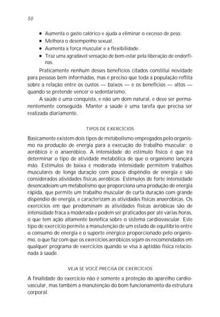 50

     l   Aumenta o gasto calórico e ajuda a eliminar o excesso de peso.
     l   Melhora o desempenho sexual.
     l   Aumenta a força muscular e a flexibilidade.
     l   Traz uma agradável sensação de bem-estar pela liberação de endorfi-
         nas.
      Praticamente nenhum desses benefícios citados constitui novidade
para pessoas bem informadas, mas é preciso que toda a população reflita
sobre a relação entre os custos — baixos — e os benefícios — altos —
quando se pretende vencer o sedentarismo.
      A saúde é uma conquista, e não um dom natural, e deve ser perma-
nentemente conseguida. Manter a saúde é uma tarefa que precisa ser
realizada diariamente.

                           TIPOS DE EXERCÍCIOS

Basicamente existem dois tipos de metabolismo empregados pelo organis-
mo na produção de energia para a execução do trabalho muscular: o
aeróbico e o anaeróbico. A intensidade do estímulo físico é que irá
determinar o tipo de atividade metabólica de que o organismo lançará
mão. Estímulos de baixa e moderada intensidade permitem trabalhos
musculares de longa duração com pouco dispêndio de energia e são
considerados atividades físicas aeróbicas. Estímulos de forte intensidade
desencadeiam um metabolismo que proporciona uma produção de energia
rápida, que permite um trabalho muscular de curta duração com grande
dispêndio de energia, e caracterizam as atividades físicas anaeróbicas. Os
exercícios em que predominam as atividades físicas aeróbicas são de
intensidade fraca a moderada e podem ser praticados por até várias horas,
o que tem ação altamente benéfica sobre o sistema cardiovascular. Este
tipo de exercício permite a manutenção de um estado de equilíbrio entre
o consumo de energia e o suporte enérgico proporcionado pelo organis-
mo, o que faz com que os exercícios aeróbicos sejam os recomendados em
qualquer programa de exercícios quando se visa à aptidão física relacio-
nada à saúde.

                   VEJA SE VOCÊ PRECISA DE EXERCÍCIOS

A finalidade do exercício não é somente a proteção do aparelho cardio-
vascular, mas também a manutenção do bom funcionamento da estrutura
corporal.
 