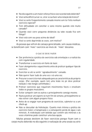 51

     l   No dia seguinte a um maior esforço físico você acorda todo dolorido?
     l   Você acha difícil curvar-se, virar-se ou fazer uma rotação do tronco?
     l   Você se sente freqüentemente cansado mesmo sem ter feito nenhum
         exercício especial?
     l   Tem dificuldade em conciliar o sono mesmo quando está muito
         cansado?
     l   Quando você corre pequenas distâncias ou sobe escada fica sem
         fôlego?
     l   Você está com seu peso acima do ideal?
     l   Você se sente deprimido às vezes, sem motivo?
     As pessoas que sofrem de cansaço generalizado, sem causas médicas,
se beneficiam com “mais” exercício ao invés de “mais” descanso.

                            O QUE SE DEVE FAZER
     l   Dar preferência à prática de exercícios sob orientação e a realizá-los
         com regularidade.
     l   Transformar o exercício em fonte de lazer.
     l   Fazer alongamento e aquecimento antes de praticar qualquer tipo de
         exercício.
     l   Exercitar-se até se sentir “agradavelmente” cansado.
     l   Não querer fazer tudo de uma vez e só uma vez.
     l   Procurar o exercício mais adequado para as características do próprio
         corpo. (Por exemplo, quem tem uma lesão no pé deve praticar
         natação e não longas caminhadas.)
     l   Praticar exercícios que requeiram movimentos fáceis e envolvam
         todos os grupos musculares.
     l   Evitar competir com os outros e principalmente consigo mesmo.
     l   Nunca praticar um esporte só num fim de semana, principalmente se
         não estiver com algum preparo físico.
     l   Antes de se engajar num programa de exercícios, submeter-se a um
         check-up.
     l   Não se descuidar da hidratação. Quanto mais intensa a prática do
         exercício maior a transpiração e a conseqüente perda de água e sais
         minerais. A reidratação com bebidas que contêm sais minerais e às
         vezes vitaminas pode constituir uma boa opção.
    Muitas pessoas desistem de fazer exercícios porque ficam com o
corpo muito dolorido no dia seguinte à realização de uma sessão ou série
 