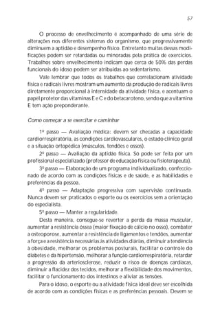 57


      O processo de envelhecimento é acompanhado de uma série de
alterações nos diferentes sistemas do organismo, que progressivamente
diminuem a aptidão e desempenho físico. Entretanto muitas dessas modi-
ficações podem ser retardadas ou minoradas pela prática de exercícios.
Trabalhos sobre envelhecimento indicam que cerca de 50% das perdas
funcionais do idoso podem ser atribuídas ao sedentarismo.
      Vale lembrar que todos os trabalhos que correlacionam atividade
física e radicais livres mostram um aumento da produção de radicais livres
diretamente proporcional à intensidade da atividade física, e acentuam o
papel protetor das vitaminas E e C e do betacaroteno, sendo que a vitamina
E tem ação preponderante.

Como começar a se exercitar e caminhar

      1o passo — Avaliação médica: devem ser checadas a capacidade
cardiorrespiratória, as condições cardiovasculares, o estado clínico geral
e a situação ortopédica (músculos, tendões e ossos).
      2o passo — Avaliação da aptidão física. Só pode ser feita por um
profissional especializado (professor de educação física ou fisioterapeuta).
      3o passo — Elaboração de um programa individualizado, confeccio-
nado de acordo com as condições físicas e de saúde, e as habilidades e
preferências da pessoa.
      4o passo — Adaptação progressiva com supervisão continuada.
Nunca devem ser praticados o esporte ou os exercícios sem a orientação
do especialista.
      5o passo — Manter a regularidade.
      Desta maneira, consegue-se reverter a perda da massa muscular,
aumentar a resistência óssea (maior fixação de cálcio no osso), combater
a osteoporose, aumentar a resistência de ligamentos e tendões, aumentar
a força e a resistência necessárias às atividades diárias, diminuir a tendência
à obesidade, melhorar os problemas posturais, facilitar o controle do
diabetes e da hipertensão, melhorar a função cardiorrespiratória, retardar
a progressão da arteriosclerose, reduzir o risco de doenças cardíacas,
diminuir a flacidez dos tecidos, melhorar a flexibilidade dos movimentos,
facilitar o funcionamento dos intestinos e aliviar as tensões.
      Para o idoso, o esporte ou a atividade física ideal deve ser escolhida
de acordo com as condições físicas e as preferências pessoais. Devem se
 