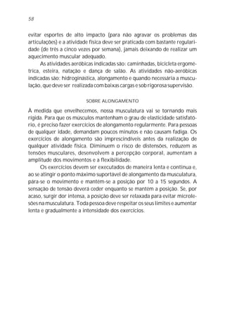 58


evitar esportes de alto impacto (para não agravar os problemas das
articulações) e a atividade física deve ser praticada com bastante regulari-
dade (de três a cinco vezes por semana), jamais deixando de realizar um
aquecimento muscular adequado.
      As atividades aeróbicas indicadas são: caminhadas, bicicleta ergomé-
trica, esteira, natação e dança de salão. As atividades não-aeróbicas
indicadas são: hidroginástica, alongamento e quando necessária a muscu-
lação, que deve ser realizada com baixas cargas e sob rigorosa supervisão.

                          SOBRE ALONGAMENTO

À medida que envelhecemos, nossa musculatura vai se tornando mais
rígida. Para que os músculos mantenham o grau de elasticidade satisfató-
rio, é preciso fazer exercícios de alongamento regularmente. Para pessoas
de qualquer idade, demandam poucos minutos e não causam fadiga. Os
exercícios de alongamento são imprescindíveis antes da realização de
qualquer atividade física. Diminuem o risco de distensões, reduzem as
tensões musculares, desenvolvem a percepção corporal, aumentam a
amplitude dos movimentos e a flexibilidade.
      Os exercícios devem ser executados de maneira lenta e contínua e,
ao se atingir o ponto máximo suportável de alongamento da musculatura,
pára-se o movimento e mantém-se a posição por 10 a 15 segundos. A
sensação de tensão deverá ceder enquanto se mantém a posição. Se, por
acaso, surgir dor intensa, a posição deve ser relaxada para evitar microle-
sões na musculatura. Toda pessoa deve respeitar os seus limites e aumentar
lenta e gradualmente a intensidade dos exercícios.
 