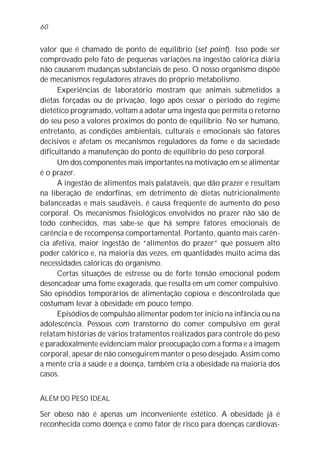 60


valor que é chamado de ponto de equilíbrio (set point). Isso pode ser
comprovado pelo fato de pequenas variações na ingestão calórica diária
não causarem mudanças substanciais de peso. O nosso organismo dispõe
de mecanismos reguladores através do próprio metabolismo.
      Experiências de laboratório mostram que animais submetidos a
dietas forçadas ou de privação, logo após cessar o período do regime
dietético programado, voltam a adotar uma ingesta que permita o retorno
do seu peso a valores próximos do ponto de equilíbrio. No ser humano,
entretanto, as condições ambientais, culturais e emocionais são fatores
decisivos e afetam os mecanismos reguladores da fome e da saciedade
dificultando a manutenção do ponto de equilíbrio do peso corporal.
      Um dos componentes mais importantes na motivação em se alimentar
é o prazer.
      A ingestão de alimentos mais palatáveis, que dão prazer e resultam
na liberação de endorfinas, em detrimento de dietas nutricionalmente
balanceadas e mais saudáveis, é causa freqüente de aumento do peso
corporal. Os mecanismos fisiológicos envolvidos no prazer não são de
todo conhecidos, mas sabe-se que há sempre fatores emocionais de
carência e de recompensa comportamental. Portanto, quanto mais carên-
cia afetiva, maior ingestão de “alimentos do prazer” que possuem alto
poder calórico e, na maioria das vezes, em quantidades muito acima das
necessidades calóricas do organismo.
      Certas situações de estresse ou de forte tensão emocional podem
desencadear uma fome exagerada, que resulta em um comer compulsivo.
São episódios temporários de alimentação copiosa e descontrolada que
costumam levar à obesidade em pouco tempo.
      Episódios de compulsão alimentar podem ter início na infância ou na
adolescência. Pessoas com transtorno do comer compulsivo em geral
relatam histórias de vários tratamentos realizados para controle do peso
e paradoxalmente evidenciam maior preocupação com a forma e a imagem
corporal, apesar de não conseguirem manter o peso desejado. Assim como
a mente cria a saúde e a doença, também cria a obesidade na maioria dos
casos.


ALÉM DO PESO IDEAL

Ser obeso não é apenas um inconveniente estético. A obesidade já é
reconhecida como doença e como fator de risco para doenças cardiovas-
 