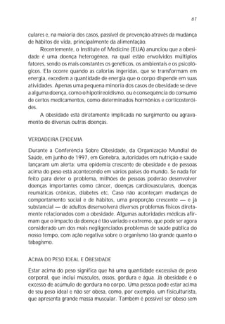 61


culares e, na maioria dos casos, passível de prevenção através da mudança
de hábitos de vida, principalmente da alimentação.
      Recentemente, o Institute of Medicine (EUA) anunciou que a obesi-
dade é uma doença heterogênea, na qual estão envolvidos múltiplos
fatores, sendo os mais constantes os genéticos, os ambientais e os psicoló-
gicos. Ela ocorre quando as calorias ingeridas, que se transformam em
energia, excedem a quantidade de energia que o corpo dispende em suas
atividades. Apenas uma pequena minoria dos casos de obesidade se deve
a alguma doença, como o hipotireoidismo, ou é conseqüência do consumo
de certos medicamentos, como determinados hormônios e corticosterói-
des.
      A obesidade está diretamente implicada no surgimento ou agrava-
mento de diversas outras doenças.


VERDADEIRA EPIDEMIA

Durante a Conferência Sobre Obesidade, da Organização Mundial de
Saúde, em junho de 1997, em Genebra, autoridades em nutrição e saúde
lançaram um alerta: uma epidemia crescente de obesidade e de pessoas
acima do peso está acontecendo em vários países do mundo. Se nada for
feito para deter o problema, milhões de pessoas poderão desenvolver
doenças importantes como câncer, doenças cardiovasculares, doenças
reumáticas crônicas, diabetes etc. Caso não aconteçam mudanças de
comportamento social e de hábitos, uma proporção crescente — e já
substancial — de adultos desenvolverá diversos problemas físicos direta-
mente relacionados com a obesidade. Algumas autoridades médicas afir-
mam que o impacto da doença é tão variado e extremo, que pode ser agora
considerado um dos mais negligenciados problemas de saúde pública do
nosso tempo, com ação negativa sobre o organismo tão grande quanto o
tabagismo.


ACIMA DO PESO IDEAL E OBESIDADE

Estar acima do peso significa que há uma quantidade excessiva de peso
corporal, que inclui músculos, ossos, gordura e água. Já obesidade é o
excesso de acúmulo de gordura no corpo. Uma pessoa pode estar acima
de seu peso ideal e não ser obesa, como, por exemplo, um fisiculturista,
que apresenta grande massa muscular. Também é possível ser obeso sem
 