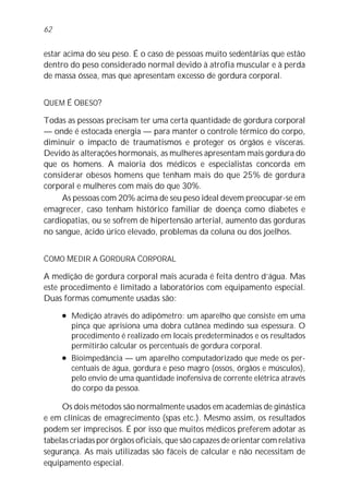 62


estar acima do seu peso. É o caso de pessoas muito sedentárias que estão
dentro do peso considerado normal devido à atrofia muscular e à perda
de massa óssea, mas que apresentam excesso de gordura corporal.


QUEM É OBESO?

Todas as pessoas precisam ter uma certa quantidade de gordura corporal
— onde é estocada energia — para manter o controle térmico do corpo,
diminuir o impacto de traumatismos e proteger os órgãos e vísceras.
Devido às alterações hormonais, as mulheres apresentam mais gordura do
que os homens. A maioria dos médicos e especialistas concorda em
considerar obesos homens que tenham mais do que 25% de gordura
corporal e mulheres com mais do que 30%.
     As pessoas com 20% acima de seu peso ideal devem preocupar-se em
emagrecer, caso tenham histórico familiar de doença como diabetes e
cardiopatias, ou se sofrem de hipertensão arterial, aumento das gorduras
no sangue, ácido úrico elevado, problemas da coluna ou dos joelhos.


COMO MEDIR A GORDURA CORPORAL

A medição de gordura corporal mais acurada é feita dentro d’água. Mas
este procedimento é limitado a laboratórios com equipamento especial.
Duas formas comumente usadas são:
     l   Medição através do adipômetro: um aparelho que consiste em uma
         pinça que aprisiona uma dobra cutânea medindo sua espessura. O
         procedimento é realizado em locais predeterminados e os resultados
         permitirão calcular os percentuais de gordura corporal.
     l   Bioimpedância — um aparelho computadorizado que mede os per-
         centuais de água, gordura e peso magro (ossos, órgãos e músculos),
         pelo envio de uma quantidade inofensiva de corrente elétrica através
         do corpo da pessoa.

     Os dois métodos são normalmente usados em academias de ginástica
e em clínicas de emagrecimento (spas etc.). Mesmo assim, os resultados
podem ser imprecisos. É por isso que muitos médicos preferem adotar as
tabelas criadas por órgãos oficiais, que são capazes de orientar com relativa
segurança. As mais utilizadas são fáceis de calcular e não necessitam de
equipamento especial.
 