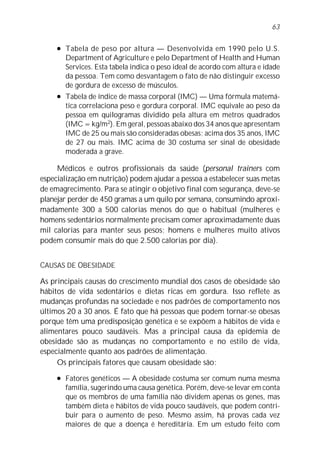 63

     l   Tabela de peso por altura — Desenvolvida em 1990 pelo U.S.
         Department of Agriculture e pelo Department of Health and Human
         Services. Esta tabela indica o peso ideal de acordo com altura e idade
         da pessoa. Tem como desvantagem o fato de não distinguir excesso
         de gordura de excesso de músculos.
     l   Tabela de índice de massa corporal (IMC) — Uma fórmula matemá-
         tica correlaciona peso e gordura corporal. IMC equivale ao peso da
         pessoa em quilogramas dividido pela altura em metros quadrados
         (IMC = kg/m2). Em geral, pessoas abaixo dos 34 anos que apresentam
         IMC de 25 ou mais são consideradas obesas; acima dos 35 anos, IMC
         de 27 ou mais. IMC acima de 30 costuma ser sinal de obesidade
         moderada a grave.

     Médicos e outros profissionais da saúde (personal trainers com
especialização em nutrição) podem ajudar a pessoa a estabelecer suas metas
de emagrecimento. Para se atingir o objetivo final com segurança, deve-se
planejar perder de 450 gramas a um quilo por semana, consumindo aproxi-
madamente 300 a 500 calorias menos do que o habitual (mulheres e
homens sedentários normalmente precisam comer aproximadamente duas
mil calorias para manter seus pesos; homens e mulheres muito ativos
podem consumir mais do que 2.500 calorias por dia).


CAUSAS DE OBESIDADE

As principais causas do crescimento mundial dos casos de obesidade são
hábitos de vida sedentários e dietas ricas em gordura. Isso reflete as
mudanças profundas na sociedade e nos padrões de comportamento nos
últimos 20 a 30 anos. É fato que há pessoas que podem tornar-se obesas
porque têm uma predisposição genética e se expõem a hábitos de vida e
alimentares pouco saudáveis. Mas a principal causa da epidemia de
obesidade são as mudanças no comportamento e no estilo de vida,
especialmente quanto aos padrões de alimentação.
     Os principais fatores que causam obesidade são:
     l   Fatores genéticos — A obesidade costuma ser comum numa mesma
         família, sugerindo uma causa genética. Porém, deve-se levar em conta
         que os membros de uma família não dividem apenas os genes, mas
         também dieta e hábitos de vida pouco saudáveis, que podem contri-
         buir para o aumento de peso. Mesmo assim, há provas cada vez
         maiores de que a doença é hereditária. Em um estudo feito com
 
