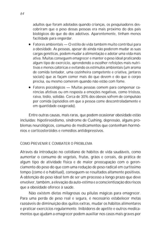 64


         adultos que foram adotados quando crianças, os pesquisadores des-
         cobriram que o peso dessas pessoas era mais próximo do dos pais
         biológicos do que do dos adotivos. Aparentemente, tinham menos
         facilidade para engordar.
     l   Fatores ambientais — O estilo de vida também muito contribui para
         a obesidade. As pessoas, apesar de ainda não poderem mudar as suas
         cargas genéticas, podem mudar a alimentação e adotar uma vida mais
         ativa. Muitas conseguem emagrecer e manter o peso ideal praticando
         algum tipo de exercício, aprendendo a escolher refeições mais nutri-
         tivas e menos calóricas e evitando os estímulos ambientais (um aroma
         de comida tentador, uma cozinheira competente e criativa, jantares
         sociais) que as façam comer mais do que devem e do que o corpo
         precisa, ou mesmo comerem quando não estão com fome.
     l   Fatores psicológicos — Muitas pessoas comem para compensar ca-
         rências afetivas ou em resposta a emoções negativas, como tristeza,
         raiva, tédio, solidão. Cerca de 30% dos obesos sofrem de compulsão
         por comida (episódios em que a pessoa come descontroladamente e
         em quantidade exagerada).

     Entre outras causas, mais raras, que podem ocasionar obesidade estão
incluídas: hipotireoidismo, síndrome de Cushing, depressão, alguns pro-
blemas neurológicos, consumo de medicamentos que contenham hormô-
nios e corticosteróides e remédios antidepressivos.


COMO PREVENIR E COMBATER O PROBLEMA

Através da introdução no cotidiano de hábitos de vida saudáveis, como
aumentar o consumo de vegetais, frutas, grãos e cereais, da prática de
algum tipo de atividade física e de maior preocupação com o geren-
ciamento do peso do que com uma redução de peso radical em curtíssimo
tempo (como é o habitual), conseguem-se resultados altamente positivos.
A obtenção do peso ideal tem de ser um processo a longo prazo que deve
envolver, também, a elevação da auto-estima e a conscientização dos riscos
que a obesidade oferece à saúde.
     Não existem dietas milagrosas ou pílulas mágicas para emagrecer.
Para uma perda de peso real e segura, é necessário estabelecer metas
razoáveis de diminuição dos quilos extras, mudar os hábitos alimentares
e praticar exercícios regularmente. Inibidores de apetite e outros medica-
mentos que ajudam a emagrecer podem auxiliar nos casos mais graves por
 