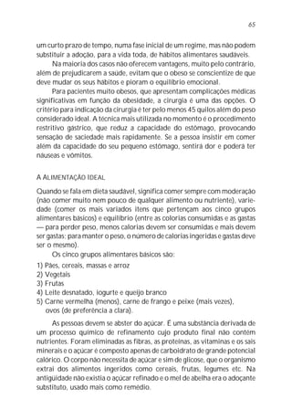 65


um curto prazo de tempo, numa fase inicial de um regime, mas não podem
substituir a adoção, para a vida toda, de hábitos alimentares saudáveis.
      Na maioria dos casos não oferecem vantagens, muito pelo contrário,
além de prejudicarem a saúde, evitam que o obeso se conscientize de que
deve mudar os seus hábitos e pioram o equilíbrio emocional.
      Para pacientes muito obesos, que apresentam complicações médicas
significativas em função da obesidade, a cirurgia é uma das opções. O
critério para indicação da cirurgia é ter pelo menos 45 quilos além do peso
considerado ideal. A técnica mais utilizada no momento é o procedimento
restritivo gástrico, que reduz a capacidade do estômago, provocando
sensação de saciedade mais rapidamente. Se a pessoa insistir em comer
além da capacidade do seu pequeno estômago, sentirá dor e poderá ter
náuseas e vômitos.


A ALIMENTAÇÃO IDEAL
Quando se fala em dieta saudável, significa comer sempre com moderação
(não comer muito nem pouco de qualquer alimento ou nutriente), varie-
dade (comer os mais variados itens que pertençam aos cinco grupos
alimentares básicos) e equilíbrio (entre as colorias consumidas e as gastas
— para perder peso, menos calorias devem ser consumidas e mais devem
ser gastas; para manter o peso, o número de calorias ingeridas e gastas deve
ser o mesmo).
      Os cinco grupos alimentares básicos são:
1) Pães, cereais, massas e arroz
2) Vegetais
3) Frutas
4) Leite desnatado, iogurte e queijo branco
5) Carne vermelha (menos), carne de frango e peixe (mais vezes),
   ovos (de preferência a clara).
     As pessoas devem se abster do açúcar. É uma substância derivada de
um processo químico de refinamento cujo produto final não contém
nutrientes. Foram eliminadas as fibras, as proteínas, as vitaminas e os sais
minerais e o açúcar é composto apenas de carboidrato de grande potencial
calórico. O corpo não necessita de açúcar e sim de glicose, que o organismo
extrai dos alimentos ingeridos como cereais, frutas, legumes etc. Na
antigüidade não existia o açúcar refinado e o mel de abelha era o adoçante
substituto, usado mais como remédio.
 
