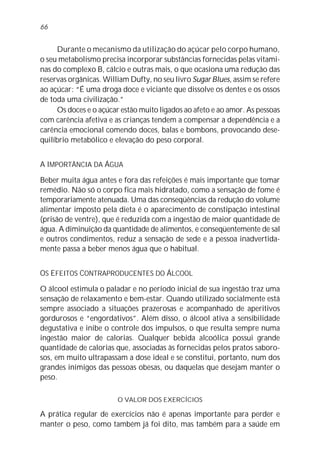66


     Durante o mecanismo da utilização do açúcar pelo corpo humano,
o seu metabolismo precisa incorporar substâncias fornecidas pelas vitami-
nas do complexo B, cálcio e outras mais, o que ocasiona uma redução das
reservas orgânicas. William Dufty, no seu livro Sugar Blues, assim se refere
ao açúcar: “É uma droga doce e viciante que dissolve os dentes e os ossos
de toda uma civilização.”
     Os doces e o açúcar estão muito ligados ao afeto e ao amor. As pessoas
com carência afetiva e as crianças tendem a compensar a dependência e a
carência emocional comendo doces, balas e bombons, provocando dese-
quilíbrio metabólico e elevação do peso corporal.


A IMPORTÂNCIA DA ÁGUA

Beber muita água antes e fora das refeições é mais importante que tomar
remédio. Não só o corpo fica mais hidratado, como a sensação de fome é
temporariamente atenuada. Uma das conseqüências da redução do volume
alimentar imposto pela dieta é o aparecimento de constipação intestinal
(prisão de ventre), que é reduzida com a ingestão de maior quantidade de
água. A diminuição da quantidade de alimentos, e conseqüentemente de sal
e outros condimentos, reduz a sensação de sede e a pessoa inadvertida-
mente passa a beber menos água que o habitual.


OS EFEITOS CONTRAPRODUCENTES DO ÁLCOOL

O álcool estimula o paladar e no período inicial de sua ingestão traz uma
sensação de relaxamento e bem-estar. Quando utilizado socialmente está
sempre associado a situações prazerosas e acompanhado de aperitivos
gordurosos e “engordativos”. Além disso, o álcool ativa a sensibilidade
degustativa e inibe o controle dos impulsos, o que resulta sempre numa
ingestão maior de calorias. Qualquer bebida alcoólica possui grande
quantidade de calorias que, associadas às fornecidas pelos pratos saboro-
sos, em muito ultrapassam a dose ideal e se constitui, portanto, num dos
grandes inimigos das pessoas obesas, ou daquelas que desejam manter o
peso.

                        O VALOR DOS EXERCÍCIOS

A prática regular de exercícios não é apenas importante para perder e
manter o peso, como também já foi dito, mas também para a saúde em
 