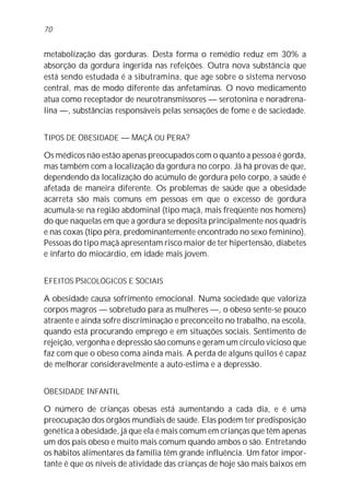 70


metabolização das gorduras. Desta forma o remédio reduz em 30% a
absorção da gordura ingerida nas refeições. Outra nova substância que
está sendo estudada é a sibutramina, que age sobre o sistema nervoso
central, mas de modo diferente das anfetaminas. O novo medicamento
atua como receptador de neurotransmissores — serotonina e noradrena-
lina —, substâncias responsáveis pelas sensações de fome e de saciedade.


TIPOS DE OBESIDADE — MAÇÃ OU PERA?

Os médicos não estão apenas preocupados com o quanto a pessoa é gorda,
mas também com a localização da gordura no corpo. Já há provas de que,
dependendo da localização do acúmulo de gordura pelo corpo, a saúde é
afetada de maneira diferente. Os problemas de saúde que a obesidade
acarreta são mais comuns em pessoas em que o excesso de gordura
acumula-se na região abdominal (tipo maçã, mais freqüente nos homens)
do que naquelas em que a gordura se deposita principalmente nos quadris
e nas coxas (tipo pêra, predominantemente encontrado no sexo feminino).
Pessoas do tipo maçã apresentam risco maior de ter hipertensão, diabetes
e infarto do miocárdio, em idade mais jovem.


EFEITOS PSICOLÓGICOS E SOCIAIS

A obesidade causa sofrimento emocional. Numa sociedade que valoriza
corpos magros — sobretudo para as mulheres —, o obeso sente-se pouco
atraente e ainda sofre discriminação e preconceito no trabalho, na escola,
quando está procurando emprego e em situações sociais. Sentimento de
rejeição, vergonha e depressão são comuns e geram um círculo vicioso que
faz com que o obeso coma ainda mais. A perda de alguns quilos é capaz
de melhorar consideravelmente a auto-estima e a depressão.


OBESIDADE INFANTIL

O número de crianças obesas está aumentando a cada dia, e é uma
preocupação dos órgãos mundiais de saúde. Elas podem ter predisposição
genética à obesidade, já que ela é mais comum em crianças que têm apenas
um dos pais obeso e muito mais comum quando ambos o são. Entretando
os hábitos alimentares da família têm grande influência. Um fator impor-
tante é que os níveis de atividade das crianças de hoje são mais baixos em
 