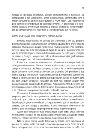 71


relação às gerações anteriores, devido principalmente à televisão, ao
computador e aos videogames. Estas circunstâncias, combinadas com o
maior consumo de alimentos gordurosos e “junk food”, são responsáveis
pelo aumento considerável da obesidade infantil. A prevenção e o trata-
mento se baseia em motivar a criança a praticar exercícios, tentar mudan-
ças de comportamento e restringir o teor de gordura das refeições.

Como se deve agir para emagrecer e manter o peso

      Simples modificações na seleção dos alimentos e em seu preparo
permitem que não se abandone por completo aqueles itens preferidos do
cardápio, muitas vezes pouco nutritivos e muito calóricos. Por exemplo,
deve-se optar por leite desnatado em lugar do integral; queijo branco em
vez do amarelo; iogurte como substituto do creme de leite; partes magras
de carnes e frangos, sempre sem pele, e alimentos cozidos, grelhados ou
feitos ao vapor, em detrimento das frituras.
      Evitar ir ao supermercado antes das refeições e/ou acompanhado de
crianças e adolescentes. Encarar como trabalho e não como lazer o ato de
comprar alimentos. Ao fazer compras, procurar ler as embalagens para
saber os valores nutricionais e calóricos dos produtos. Dar preferência aos
light e aos que mencionam redução de calorias. É importante conferir no
rótulo o valor calórico e de gorduras dos produtos que se intitulam light
ou diet. Alguns produtos rotulados de diet não contêm açúcar mas
possuem grande quantidade de gordura. Alguns alimentos dietéticos são
indicados para prevenção de determinadas doenças com baixo teor de sal
e de colesterol, mas possuem elevado conteúdo calórico.
      Concentrar todos os alimentos da casa na cozinha. Incluir na dieta
pequenas porções de uma guloseima ou de uma sobremesa preferida é
melhor do que cortá-las totalmente. Para o obeso, abdicar de seu alimento
favorito pode gerar um verdadeiro ataque de fome, que será saciado, com
certeza, com um ataque à geladeira. Como resultado, sentimento de
derrota pela interrupção do programa dietético e ganho de peso.
      Quem quer emagrecer não precisa fazer jejum total. Deve fazer no
mínimo três refeições ao dia, balanceadas e moderadas, utilizando pratos
menores. Procure envolver a cozinheira no processo dietético.
      Não se deve comer vendo televisão ou lendo, nem tampouco só
porque os outros estão comendo. Quando a pessoa sentir fome fora de
hora, deve procurar comer uma fruta ou tomar uma xícara de café com
 