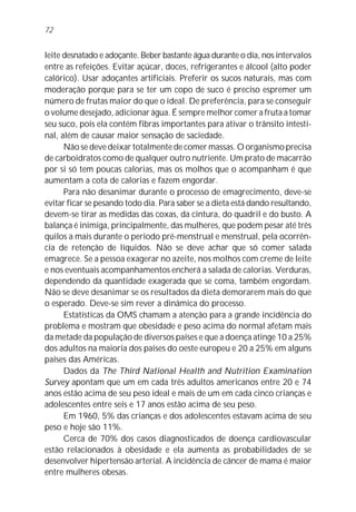 72


leite desnatado e adoçante. Beber bastante água durante o dia, nos intervalos
entre as refeições. Evitar açúcar, doces, refrigerantes e álcool (alto poder
calórico). Usar adoçantes artificiais. Preferir os sucos naturais, mas com
moderação porque para se ter um copo de suco é preciso espremer um
número de frutas maior do que o ideal. De preferência, para se conseguir
o volume desejado, adicionar água. É sempre melhor comer a fruta a tomar
seu suco, pois ela contém fibras importantes para ativar o trânsito intesti-
nal, além de causar maior sensação de saciedade.
      Não se deve deixar totalmente de comer massas. O organismo precisa
de carboidratos como de qualquer outro nutriente. Um prato de macarrão
por si só tem poucas calorias, mas os molhos que o acompanham é que
aumentam a cota de calorias e fazem engordar.
      Para não desanimar durante o processo de emagrecimento, deve-se
evitar ficar se pesando todo dia. Para saber se a dieta está dando resultando,
devem-se tirar as medidas das coxas, da cintura, do quadril e do busto. A
balança é inimiga, principalmente, das mulheres, que podem pesar até três
quilos a mais durante o período pré-menstrual e menstrual, pela ocorrên-
cia de retenção de líquidos. Não se deve achar que só comer salada
emagrece. Se a pessoa exagerar no azeite, nos molhos com creme de leite
e nos eventuais acompanhamentos encherá a salada de calorias. Verduras,
dependendo da quantidade exagerada que se coma, também engordam.
Não se deve desanimar se os resultados da dieta demorarem mais do que
o esperado. Deve-se sim rever a dinâmica do processo.
      Estatísticas da OMS chamam a atenção para a grande incidência do
problema e mostram que obesidade e peso acima do normal afetam mais
da metade da população de diversos países e que a doença atinge 10 a 25%
dos adultos na maioria dos países do oeste europeu e 20 a 25% em alguns
países das Américas.
      Dados da The Third National Health and Nutrition Examination
Survey apontam que um em cada três adultos americanos entre 20 e 74
anos estão acima de seu peso ideal e mais de um em cada cinco crianças e
adolescentes entre seis e 17 anos estão acima de seu peso.
      Em 1960, 5% das crianças e dos adolescentes estavam acima de seu
peso e hoje são 11%.
      Cerca de 70% dos casos diagnosticados de doença cardiovascular
estão relacionados à obesidade e ela aumenta as probabilidades de se
desenvolver hipertensão arterial. A incidência de câncer de mama é maior
entre mulheres obesas.
 