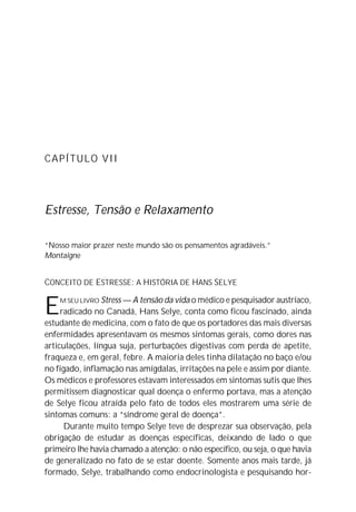 CAPÍTULO VII




Estresse, Tensão e Relaxamento

“Nosso maior prazer neste mundo são os pensamentos agradáveis.”
Montaigne


CONCEITO DE ESTRESSE: A HISTÓRIA DE HANS SELYE


E   M SEU LIVRO Stress — A tensão da vida o médico e pesquisador austríaco,
     radicado no Canadá, Hans Selye, conta como ficou fascinado, ainda
estudante de medicina, com o fato de que os portadores das mais diversas
enfermidades apresentavam os mesmos sintomas gerais, como dores nas
articulações, língua suja, perturbações digestivas com perda de apetite,
fraqueza e, em geral, febre. A maioria deles tinha dilatação no baço e/ou
no fígado, inflamação nas amígdalas, irritações na pele e assim por diante.
Os médicos e professores estavam interessados em sintomas sutis que lhes
permitissem diagnosticar qual doença o enfermo portava, mas a atenção
de Selye ficou atraída pelo fato de todos eles mostrarem uma série de
sintomas comuns: a “síndrome geral de doença”.
      Durante muito tempo Selye teve de desprezar sua observação, pela
obrigação de estudar as doenças específicas, deixando de lado o que
primeiro lhe havia chamado a atenção: o não específico, ou seja, o que havia
de generalizado no fato de se estar doente. Somente anos mais tarde, já
formado, Selye, trabalhando como endocrinologista e pesquisando hor-
 