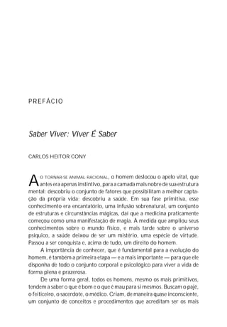 PREFÁCIO




Saber Viver: Viver É Saber

CARLOS HEITOR CONY




A    O TORNAR-SE ANIMAL RACIONAL,     o homem deslocou o apelo vital, que
      antes era apenas instintivo, para a camada mais nobre de sua estrutura
mental: descobriu o conjunto de fatores que possibilitam a melhor capta-
ção da própria vida; descobriu a saúde. Em sua fase primitiva, esse
conhecimento era encantatório, uma infusão sobrenatural, um conjunto
de estruturas e circunstâncias mágicas, daí que a medicina praticamente
começou como uma manifestação de magia. À medida que ampliou seus
conhecimentos sobre o mundo físico, e mais tarde sobre o universo
psíquico, a saúde deixou de ser um mistério, uma espécie de virtude.
Passou a ser conquista e, acima de tudo, um direito do homem.
      A importância de conhecer, que é fundamental para a evolução do
homem, é também a primeira etapa — e a mais importante — para que ele
disponha de todo o conjunto corporal e psicológico para viver a vida de
forma plena e prazerosa.
      De uma forma geral, todos os homens, mesmo os mais primitivos,
tendem a saber o que é bom e o que é mau para si mesmos. Buscam o pajé,
o feiticeiro, o sacerdote, o médico. Criam, de maneira quase inconsciente,
um conjunto de conceitos e procedimentos que acreditam ser os mais
 