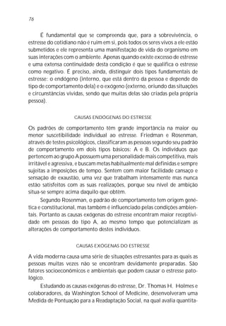 76


      É fundamental que se compreenda que, para a sobrevivência, o
estresse do cotidiano não é ruim em si, pois todos os seres vivos a ele estão
submetidos e ele representa uma manifestação de vida do organismo em
suas interações com o ambiente. Apenas quando existe excesso de estresse
e uma extensa continuidade desta condição é que se qualifica o estresse
como negativo. É preciso, ainda, distinguir dois tipos fundamentais de
estresse: o endógeno (interno, que está dentro da pessoa e depende do
tipo de comportamento dela) e o exógeno (externo, oriundo das situações
e circunstâncias vividas, sendo que muitas delas são criadas pela própria
pessoa).

                    CAUSAS ENDÓGENAS DO ESTRESSE

Os padrões de comportamento têm grande importância na maior ou
menor suscetibilidade individual ao estresse. Friedman e Rosenman,
através de testes psicológicos, classificaram as pessoas segundo seu padrão
de comportamento em dois tipos básicos: A e B. Os indivíduos que
pertencem ao grupo A possuem uma personalidade mais competitiva, mais
irritável e agressiva, e buscam metas habitualmente mal definidas e sempre
sujeitas a imposições de tempo. Sentem com maior facilidade cansaço e
sensação de exaustão, uma vez que trabalham intensamente mas nunca
estão satisfeitos com as suas realizações, porque seu nível de ambição
situa-se sempre acima daquilo que obtêm.
      Segundo Rosenman, o padrão de comportamento tem origem gené-
tica e constitucional, mas também é influenciado pelas condições ambien-
tais. Portanto as causas exógenas do estresse encontram maior receptivi-
dade em pessoas do tipo A, ao mesmo tempo que potencializam as
alterações de comportamento destes indivíduos.

                     CAUSAS EXÓGENAS DO ESTRESSE

A vida moderna causa uma série de situações estressantes para as quais as
pessoas muitas vezes não se encontram devidamente preparadas. São
fatores socioeconômicos e ambientais que podem causar o estresse pato-
lógico.
     Estudando as causas exógenas do estresse, Dr. Thomas H. Holmes e
colaboradores, da Washington School of Medicine, desenvolveram uma
Medida de Pontuação para a Readaptação Social, na qual avalia quantita-
 