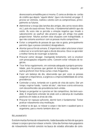 81


         desnecessária armadilha para si mesma. É como as dívidas no cartão
         de crédito que depois “aquele idiota” (que é ela mesma) vai pagar. É
         preciso ser otimista, realista e atento com os compromissos, princi-
         palmente os futuros.
     l   Administrar a inveja (das lanchas dos amigos, dos carros novos deles
         etc.), pois ela causa estresse. Para isto, é fundamental admitir que ela
         existe. Às vezes não se percebe a emoção negativa que invade o
         subconsciente ao usufruir dos prazeres que um amigo rico pode
         proporcionar. Muitos aceitam estas situações com tranqüilidade, o
         que não costuma acontecer com as pessoas muito competitivas.
     l   Evitar a companhia de pessoas de que não se gosta, principalmente
         parentes (que a pessoa considere) desagradáveis.
     l   Atentar para o fim de semana. É importante saber selecionar o lazer
         e observar se se sente bem após o dia de descanso. Deve-se aprender
         a melhor forma de recarregar as baterias.
     l   Procurar comer devagar, mastigando lentamente, sem se envolver
         com preocupações enquanto come. Convém evitar refeições de ne-
         gócios.
     l   Tirar férias regularmente, em extensão adequada à própria persona-
         lidade, pois há pessoas que gostam de longas férias enquanto que
         outras preferem tirar férias curtas e mais freqüentes.
     l   Fazer um balanço do dia, observando que por vezes as pessoas
         exageram a importância, a urgência e a imprescindibilidade de certas
         providências.
     l   Controlar a raiva, tentando ver o ponto de vista do outro. Dar um
         tempo, respirar fundo, “contar até dez”, não levar a sério entreveros
         com desconhecidos são providências bem-vindas.
     l   Sempre se perguntar se é preciso ser tão competitivo, tão bem-suce-
         dido. É importante entender de onde vem a cobrança de resultados
         positivos em todas as áreas da vida.
     l   Procurar ter repouso suficiente, dormir bem é fundamental. Tentar
         praticar relaxamento e/ou meditação.
     l   Lembrar-se de que, se relaxar o corpo é tão bom e saudável para o
         organismo, para a mente também deve ser.


RELAXAMENTO

Existem muitas formas de relaxamento, todas baseadas no fato de que para
relaxar o corpo é preciso relaxar a mente. Uma das formas mais populares
de relaxamento mental consiste na busca de estados alterados de cons-
 