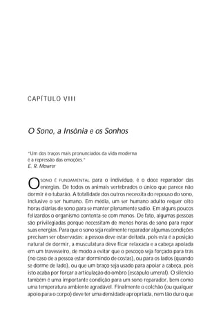 CAPÍTULO VIII




O Sono, a Insônia e os Sonhos

“Um dos traços mais pronunciados da vida moderna
é a repressão das emoções.”
E. R. Mowrer



O    SONO É FUNDAMENTAL        para o indivíduo, é o doce reparador das
      energias. De todos os animais vertebrados o único que parece não
dormir é o tubarão. A totalidade dos outros necessita do repouso do sono,
inclusive o ser humano. Em média, um ser humano adulto requer oito
horas diárias de sono para se manter plenamente sadio. Em alguns poucos
felizardos o organismo contenta-se com menos. De fato, algumas pessoas
são privilegiadas porque necessitam de menos horas de sono para repor
suas energias. Para que o sono seja realmente reparador algumas condições
precisam ser observadas: a pessoa deve estar deitada, pois esta é a posição
natural de dormir, a musculatura deve ficar relaxada e a cabeça apoiada
em um travesseiro, de modo a evitar que o pescoço seja forçado para trás
(no caso de a pessoa estar dormindo de costas), ou para os lados (quando
se dorme de lado), ou que um braço seja usado para apoiar a cabeça, pois
isto acaba por forçar a articulação do ombro (escápulo umeral). O silêncio
também é uma importante condição para um sono reparador, bem como
uma temperatura ambiente agradável. Finalmente o colchão (ou qualquer
apoio para o corpo) deve ter uma densidade apropriada, nem tão duro que
 