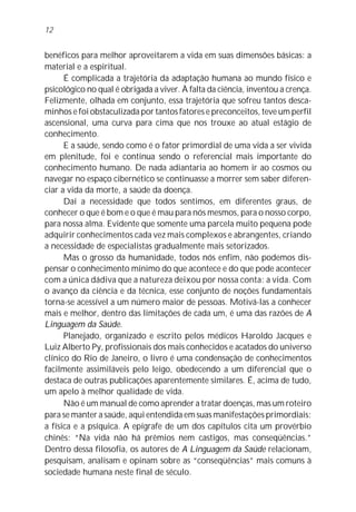 12


benéficos para melhor aproveitarem a vida em suas dimensões básicas: a
material e a espiritual.
      É complicada a trajetória da adaptação humana ao mundo físico e
psicológico no qual é obrigada a viver. À falta da ciência, inventou a crença.
Felizmente, olhada em conjunto, essa trajetória que sofreu tantos desca-
minhos e foi obstaculizada por tantos fatores e preconceitos, teve um perfil
ascensional, uma curva para cima que nos trouxe ao atual estágio de
conhecimento.
      E a saúde, sendo como é o fator primordial de uma vida a ser vivida
em plenitude, foi e continua sendo o referencial mais importante do
conhecimento humano. De nada adiantaria ao homem ir ao cosmos ou
navegar no espaço cibernético se continuasse a morrer sem saber diferen-
ciar a vida da morte, a saúde da doença.
      Daí a necessidade que todos sentimos, em diferentes graus, de
conhecer o que é bom e o que é mau para nós mesmos, para o nosso corpo,
para nossa alma. Evidente que somente uma parcela muito pequena pode
adquirir conhecimentos cada vez mais complexos e abrangentes, criando
a necessidade de especialistas gradualmente mais setorizados.
      Mas o grosso da humanidade, todos nós enfim, não podemos dis-
pensar o conhecimento mínimo do que acontece e do que pode acontecer
com a única dádiva que a natureza deixou por nossa conta: a vida. Com
o avanço da ciência e da técnica, esse conjunto de noções fundamentais
torna-se acessível a um número maior de pessoas. Motivá-las a conhecer
mais e melhor, dentro das limitações de cada um, é uma das razões de A
Linguagem da Saúde.
      Planejado, organizado e escrito pelos médicos Haroldo Jacques e
Luiz Alberto Py, profissionais dos mais conhecidos e acatados do universo
clínico do Rio de Janeiro, o livro é uma condensação de conhecimentos
facilmente assimiláveis pelo leigo, obedecendo a um diferencial que o
destaca de outras publicações aparentemente similares. É, acima de tudo,
um apelo à melhor qualidade de vida.
      Não é um manual de como aprender a tratar doenças, mas um roteiro
para se manter a saúde, aqui entendida em suas manifestações primordiais:
a física e a psíquica. A epígrafe de um dos capítulos cita um provérbio
chinês: “Na vida não há prêmios nem castigos, mas conseqüências.”
Dentro dessa filosofia, os autores de A Linguagem da Saúde relacionam,
pesquisam, analisam e opinam sobre as “conseqüências” mais comuns à
sociedade humana neste final de século.
 